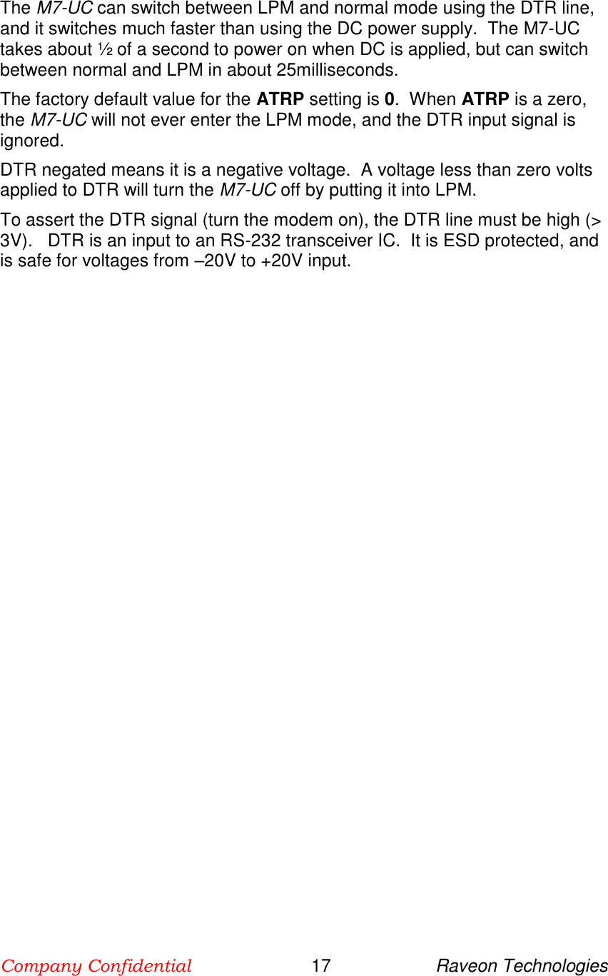 Company Confidential                        17                     Raveon Technologies  The M7-UC can switch between LPM and normal mode using the DTR line, and it switches much faster than using the DC power supply.  The M7-UC takes about ½ of a second to power on when DC is applied, but can switch between normal and LPM in about 25milliseconds.  The factory default value for the ATRP setting is 0.  When ATRP is a zero, the M7-UC will not ever enter the LPM mode, and the DTR input signal is ignored.  DTR negated means it is a negative voltage.  A voltage less than zero volts applied to DTR will turn the M7-UC off by putting it into LPM.   To assert the DTR signal (turn the modem on), the DTR line must be high (&gt; 3V).   DTR is an input to an RS-232 transceiver IC.  It is ESD protected, and is safe for voltages from –20V to +20V input.  