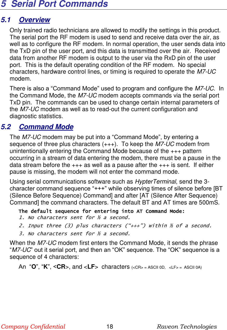 Company Confidential                       18                          Raveon Technologies   5  Serial Port Commands 5.1  Overview Only trained radio technicians are allowed to modify the settings in this product.  The serial port the RF modem is used to send and receive data over the air, as well as to configure the RF modem. In normal operation, the user sends data into the TxD pin of the user port, and this data is transmitted over the air.  Received data from another RF modem is output to the user via the RxD pin of the user port.  This is the default operating condition of the RF modem.  No special characters, hardware control lines, or timing is required to operate the M7-UC modem.   There is also a “Command Mode” used to program and configure the M7-UC.  In the Command Mode, the M7-UC modem accepts commands via the serial port TxD pin.  The commands can be used to change certain internal parameters of the M7-UC modem as well as to read-out the current configuration and diagnostic statistics.  5.2  Command Mode The M7-UC modem may be put into a “Command Mode”, by entering a sequence of three plus characters (+++).  To keep the M7-UC modem from unintentionally entering the Command Mode because of the +++ pattern occurring in a stream of data entering the modem, there must be a pause in the data stream before the +++ as well as a pause after the +++ is sent.  If either pause is missing, the modem will not enter the command mode.  Using serial communications software such as HypterTerminal, send the 3-character command sequence “+++” while observing times of silence before [BT (Silence Before Sequence) Command] and after [AT (Silence After Sequence) Command] the command characters. The default BT and AT times are 500mS.   The default sequence for entering into AT Command Mode:  1. No characters sent for ½ a second.  2. Input three (3) plus characters (“+++”) within ½ of a second. 3. No characters sent for ½ a second.  When the M7-UC modem first enters the Command Mode, it sends the phrase “M7-UC” out it serial port, and then an “OK” sequence. The “OK” sequence is a sequence of 4 characters: An  “O”, “K”, &lt;CR&gt;, and &lt;LF&gt;  characters (&lt;CR&gt; = ASCII 0D,   &lt;LF&gt; =  ASCII 0A)    