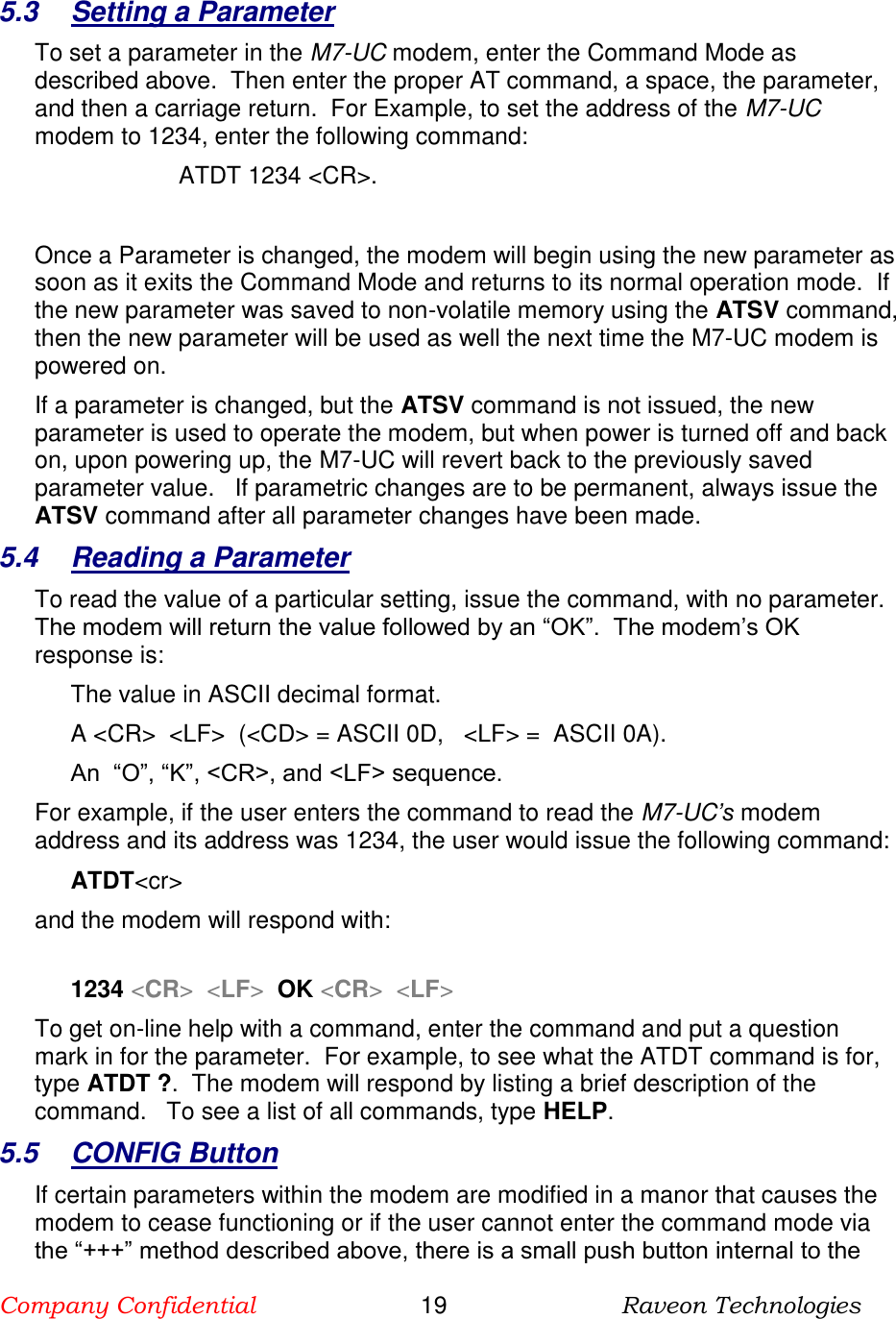 Company Confidential                       19                          Raveon Technologies   5.3  Setting a Parameter To set a parameter in the M7-UC modem, enter the Command Mode as described above.  Then enter the proper AT command, a space, the parameter, and then a carriage return.  For Example, to set the address of the M7-UC modem to 1234, enter the following command: ATDT 1234 &lt;CR&gt;.  Once a Parameter is changed, the modem will begin using the new parameter as soon as it exits the Command Mode and returns to its normal operation mode.  If the new parameter was saved to non-volatile memory using the ATSV command, then the new parameter will be used as well the next time the M7-UC modem is powered on.   If a parameter is changed, but the ATSV command is not issued, the new parameter is used to operate the modem, but when power is turned off and back on, upon powering up, the M7-UC will revert back to the previously saved parameter value.   If parametric changes are to be permanent, always issue the ATSV command after all parameter changes have been made.  5.4  Reading a Parameter To read the value of a particular setting, issue the command, with no parameter.  The modem will return the value followed by an “OK”.  The modem’s OK response is: The value in ASCII decimal format. A &lt;CR&gt;  &lt;LF&gt;  (&lt;CD&gt; = ASCII 0D,   &lt;LF&gt; =  ASCII 0A).  An  “O”, “K”, &lt;CR&gt;, and &lt;LF&gt; sequence. For example, if the user enters the command to read the M7-UC’s modem address and its address was 1234, the user would issue the following command: ATDT&lt;cr&gt;  and the modem will respond with:  1234 &lt;CR&gt;  &lt;LF&gt;  OK &lt;CR&gt;  &lt;LF&gt; To get on-line help with a command, enter the command and put a question mark in for the parameter.  For example, to see what the ATDT command is for, type ATDT ?.  The modem will respond by listing a brief description of the command.   To see a list of all commands, type HELP.   5.5  CONFIG Button If certain parameters within the modem are modified in a manor that causes the modem to cease functioning or if the user cannot enter the command mode via the “+++” method described above, there is a small push button internal to the 