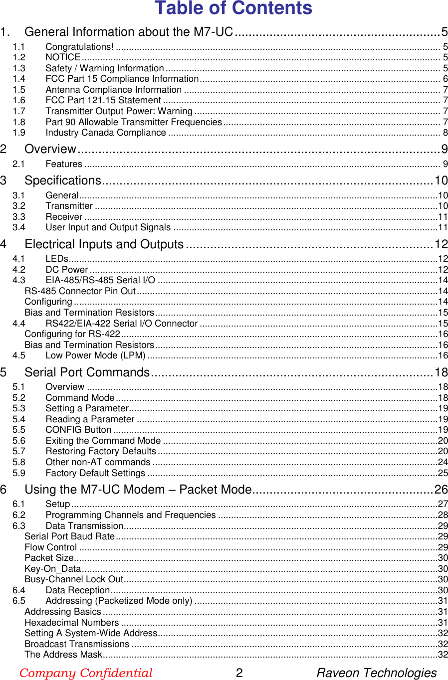 Company Confidential                        2                     Raveon Technologies  Table of Contents 1. General Information about the M7-UC ........................................................... 5 1.1 Congratulations! ............................................................................................................................ 5 1.2 NOTICE ......................................................................................................................................... 5 1.3 Safety / Warning Information ......................................................................................................... 5 1.4 FCC Part 15 Compliance Information ............................................................................................ 6 1.5 Antenna Compliance Information .................................................................................................. 7 1.6 FCC Part 121.15 Statement .......................................................................................................... 7 1.7 Transmitter Output Power: Warning .............................................................................................. 7 1.8 Part 90 Allowable Transmitter Frequencies ................................................................................... 7 1.9 Industry Canada Compliance ........................................................................................................ 8 2 Overview ........................................................................................................ 9 2.1 Features ........................................................................................................................................ 9 3 Specifications ............................................................................................... 10 3.1 General .........................................................................................................................................10 3.2 Transmitter ...................................................................................................................................10 3.3 Receiver .......................................................................................................................................11 3.4 User Input and Output Signals .....................................................................................................11 4 Electrical Inputs and Outputs ....................................................................... 12 4.1 LEDs .............................................................................................................................................12 4.2 DC Power .....................................................................................................................................12 4.3 EIA-485/RS-485 Serial I/O ...........................................................................................................14 RS-485 Connector Pin Out ...................................................................................................................14 Configuring ...........................................................................................................................................14 Bias and Termination Resistors ............................................................................................................15 4.4 RS422/EIA-422 Serial I/O Connector ...........................................................................................15 Configuring for RS-422 .........................................................................................................................16 Bias and Termination Resistors ............................................................................................................16 4.5 Low Power Mode (LPM) ...............................................................................................................16 5 Serial Port Commands ................................................................................. 18 5.1 Overview ......................................................................................................................................18 5.2 Command Mode ...........................................................................................................................18 5.3 Setting a Parameter ......................................................................................................................19 5.4 Reading a Parameter ...................................................................................................................19 5.5 CONFIG Button ............................................................................................................................19 5.6 Exiting the Command Mode .........................................................................................................20 5.7 Restoring Factory Defaults ...........................................................................................................20 5.8 Other non-AT commands .............................................................................................................24 5.9 Factory Default Settings ...............................................................................................................25 6 Using the M7-UC Modem – Packet Mode .................................................... 26 6.1 Setup ............................................................................................................................................27 6.2 Programming Channels and Frequencies ....................................................................................28 6.3 Data Transmission ........................................................................................................................29 Serial Port Baud Rate ...........................................................................................................................29 Flow Control .........................................................................................................................................29 Packet Size...........................................................................................................................................30 Key-On_Data ........................................................................................................................................30 Busy-Channel Lock Out ........................................................................................................................30 6.4 Data Reception .............................................................................................................................30 6.5 Addressing (Packetized Mode only) .............................................................................................31 Addressing Basics ................................................................................................................................31 Hexadecimal Numbers .........................................................................................................................31 Setting A System-Wide Address ...........................................................................................................32 Broadcast Transmissions .....................................................................................................................32 The Address Mask ................................................................................................................................32 