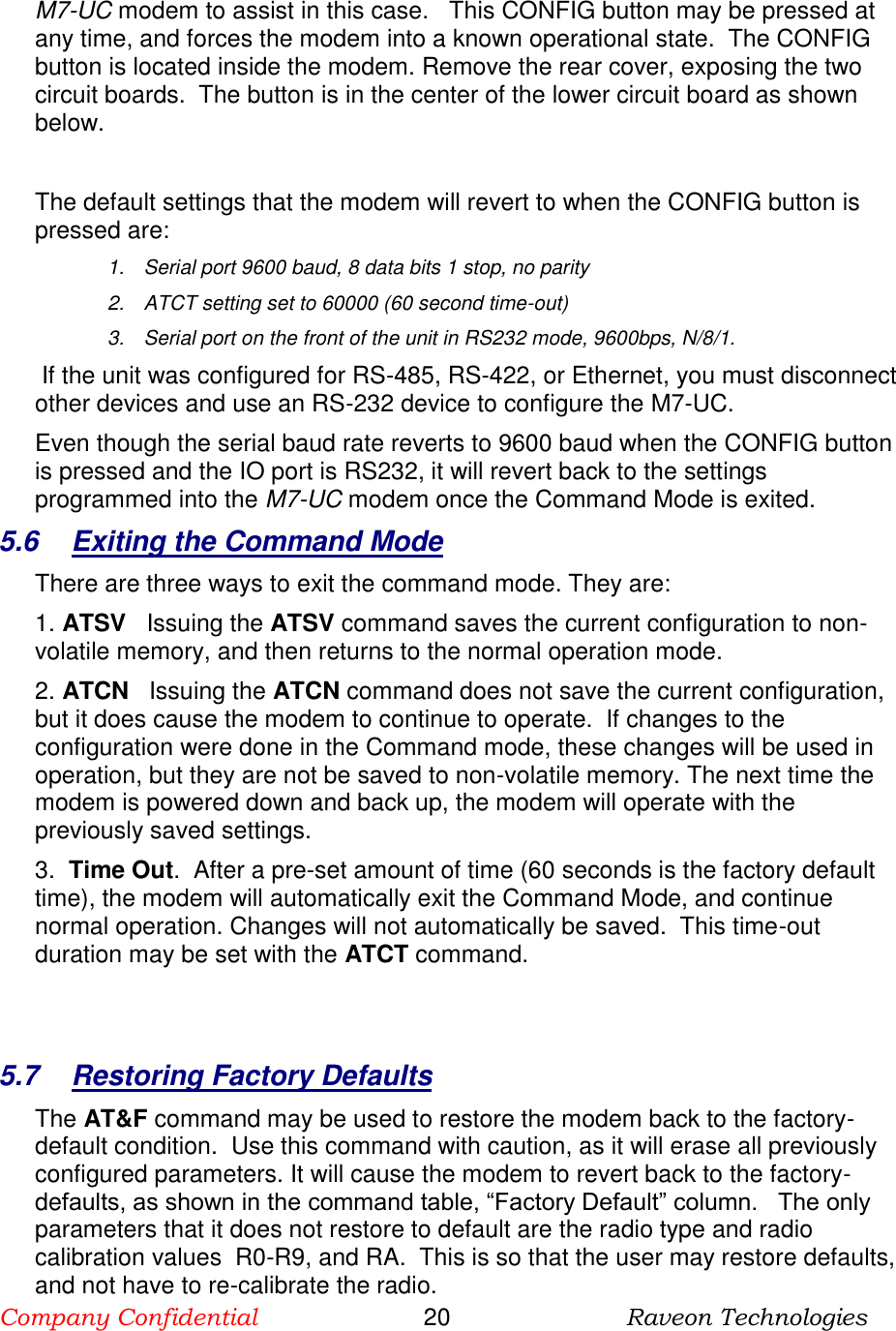 Company Confidential                       20                          Raveon Technologies   M7-UC modem to assist in this case.   This CONFIG button may be pressed at any time, and forces the modem into a known operational state.  The CONFIG button is located inside the modem. Remove the rear cover, exposing the two circuit boards.  The button is in the center of the lower circuit board as shown below.   The default settings that the modem will revert to when the CONFIG button is pressed are: 1.  Serial port 9600 baud, 8 data bits 1 stop, no parity 2.  ATCT setting set to 60000 (60 second time-out) 3.  Serial port on the front of the unit in RS232 mode, 9600bps, N/8/1.   If the unit was configured for RS-485, RS-422, or Ethernet, you must disconnect other devices and use an RS-232 device to configure the M7-UC.  Even though the serial baud rate reverts to 9600 baud when the CONFIG button is pressed and the IO port is RS232, it will revert back to the settings programmed into the M7-UC modem once the Command Mode is exited.   5.6  Exiting the Command Mode There are three ways to exit the command mode. They are: 1. ATSV   Issuing the ATSV command saves the current configuration to non-volatile memory, and then returns to the normal operation mode.  2. ATCN   Issuing the ATCN command does not save the current configuration, but it does cause the modem to continue to operate.  If changes to the configuration were done in the Command mode, these changes will be used in operation, but they are not be saved to non-volatile memory. The next time the modem is powered down and back up, the modem will operate with the previously saved settings.  3.  Time Out.  After a pre-set amount of time (60 seconds is the factory default time), the modem will automatically exit the Command Mode, and continue normal operation. Changes will not automatically be saved.  This time-out duration may be set with the ATCT command.    5.7  Restoring Factory Defaults The AT&amp;F command may be used to restore the modem back to the factory-default condition.  Use this command with caution, as it will erase all previously configured parameters. It will cause the modem to revert back to the factory-defaults, as shown in the command table, “Factory Default” column.   The only parameters that it does not restore to default are the radio type and radio calibration values  R0-R9, and RA.  This is so that the user may restore defaults, and not have to re-calibrate the radio. 