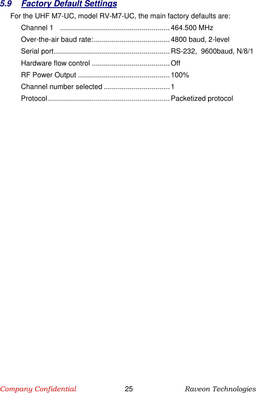 Company Confidential                       25                          Raveon Technologies   5.9  Factory Default Settings For the UHF M7-UC, model RV-M7-UC, the main factory defaults are: Channel 1    ....................................................... 464.500 MHz Over-the-air baud rate: ...................................... 4800 baud, 2-level Serial port .......................................................... RS-232,  9600baud, N/8/1 Hardware flow control ....................................... Off RF Power Output .............................................. 100% Channel number selected ................................. 1 Protocol ............................................................. Packetized protocol  