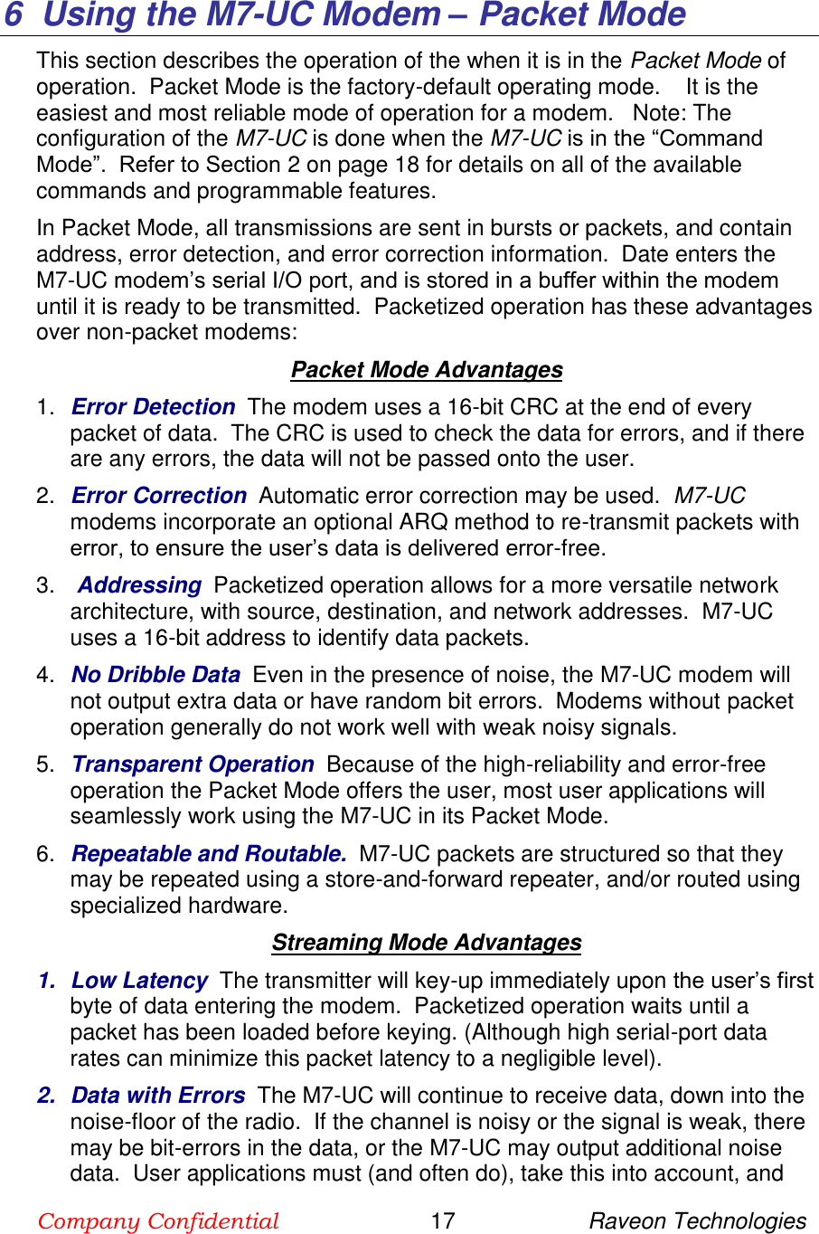 Company Confidential                        17                     Raveon Technologies  6  Using the M7-UC Modem – Packet Mode This section describes the operation of the when it is in the Packet Mode of operation.  Packet Mode is the factory-default operating mode.    It is the easiest and most reliable mode of operation for a modem.   Note: The configuration of the M7-UC is done when the M7-UC is in the “Command Mode”.  Refer to Section 2 on page 18 for details on all of the available commands and programmable features.  In Packet Mode, all transmissions are sent in bursts or packets, and contain address, error detection, and error correction information.  Date enters the M7-UC modem’s serial I/O port, and is stored in a buffer within the modem until it is ready to be transmitted.  Packetized operation has these advantages over non-packet modems: Packet Mode Advantages 1. Error Detection  The modem uses a 16-bit CRC at the end of every packet of data.  The CRC is used to check the data for errors, and if there are any errors, the data will not be passed onto the user.  2. Error Correction  Automatic error correction may be used.  M7-UC modems incorporate an optional ARQ method to re-transmit packets with error, to ensure the user’s data is delivered error-free.  3.   Addressing  Packetized operation allows for a more versatile network architecture, with source, destination, and network addresses.  M7-UC uses a 16-bit address to identify data packets.   4. No Dribble Data  Even in the presence of noise, the M7-UC modem will not output extra data or have random bit errors.  Modems without packet operation generally do not work well with weak noisy signals.  5. Transparent Operation  Because of the high-reliability and error-free operation the Packet Mode offers the user, most user applications will seamlessly work using the M7-UC in its Packet Mode. 6. Repeatable and Routable.  M7-UC packets are structured so that they may be repeated using a store-and-forward repeater, and/or routed using specialized hardware.    Streaming Mode Advantages 1.  Low Latency  The transmitter will key-up immediately upon the user’s first byte of data entering the modem.  Packetized operation waits until a packet has been loaded before keying. (Although high serial-port data rates can minimize this packet latency to a negligible level).  2.  Data with Errors  The M7-UC will continue to receive data, down into the noise-floor of the radio.  If the channel is noisy or the signal is weak, there may be bit-errors in the data, or the M7-UC may output additional noise data.  User applications must (and often do), take this into account, and 