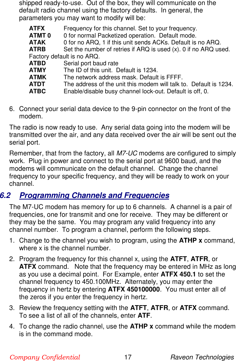 Company Confidential                        17                     Raveon Technologies  shipped ready-to-use.  Out of the box, they will communicate on the default radio channel using the factory defaults.  In general, the parameters you may want to modify will be: ATFX  Frequency for this channel. Set to your frequency. ATMT 0  0 for normal Packetized operation.  Default mode. ATAK  0 for no ARQ, 1 if this unit sends ACKs. Default is no ARQ. ATRB   Set the number of retries if ARQ is used (x). 0 if no ARQ used. Factory default is no ARQ. ATBD  Serial port baud rate ATMY  The ID of this unit.  Default is 1234.  ATMK  The network address mask. Default is FFFF. ATDT  The address of the unit this modem will talk to.  Default is 1234.  ATBC  Enable/disable busy channel lock-out. Default is off, 0.    6.  Connect your serial data device to the 9-pin connector on the front of the modem.    The radio is now ready to use.  Any serial data going into the modem will be transmitted over the air, and any data received over the air will be sent out the serial port.   Remember, that from the factory, all M7-UC modems are configured to simply work.  Plug in power and connect to the serial port at 9600 baud, and the modems will communicate on the default channel.  Change the channel frequency to your specific frequency, and they will be ready to work on your channel.  6.2  Programming Channels and Frequencies The M7-UC modem has memory for up to 6 channels.  A channel is a pair of frequencies, one for transmit and one for receive.  They may be different or they may be the same.  You may program any valid frequency into any channel number.  To program a channel, perform the following steps.  1.  Change to the channel you wish to program, using the ATHP x command, where x is the channel number.  2.  Program the frequency for this channel x, using the ATFT, ATFR, or ATFX command.   Note that the frequency may be entered in MHz as long as you use a decimal point.  For Example, enter ATFX 450.1 to set the channel frequency to 450.100MHz.  Alternately, you may enter the frequency in hertz by entering ATFX 450100000.  You must enter all of the zeros if you enter the frequency in hertz.  3.  Review the frequency setting with the ATFT, ATFR, or ATFX command.  To see a list of all of the channels, enter ATF.  4.  To change the radio channel, use the ATHP x command while the modem is in the command mode.  