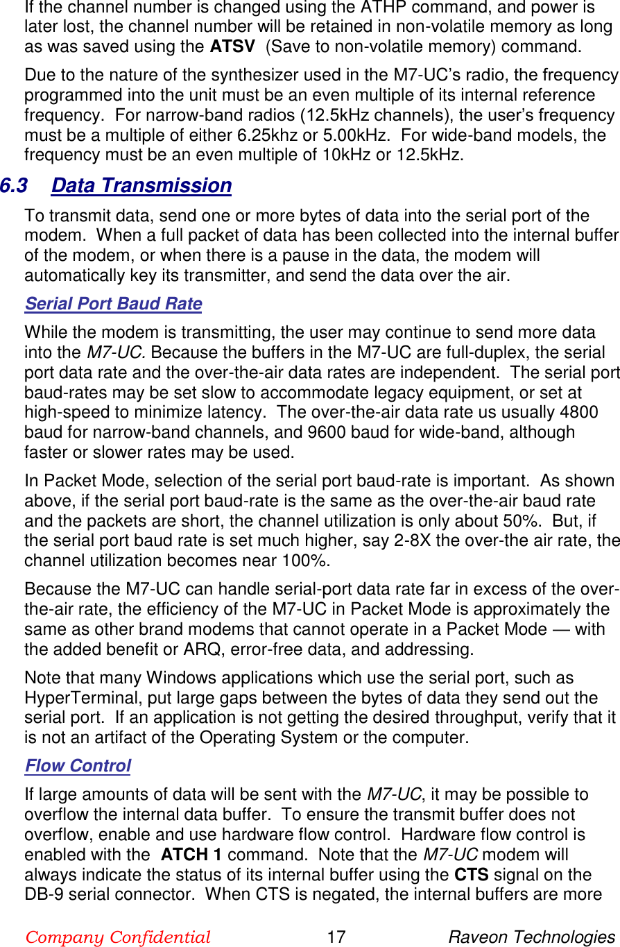 Company Confidential                        17                     Raveon Technologies  If the channel number is changed using the ATHP command, and power is later lost, the channel number will be retained in non-volatile memory as long as was saved using the ATSV  (Save to non-volatile memory) command.   Due to the nature of the synthesizer used in the M7-UC’s radio, the frequency programmed into the unit must be an even multiple of its internal reference frequency.  For narrow-band radios (12.5kHz channels), the user’s frequency must be a multiple of either 6.25khz or 5.00kHz.  For wide-band models, the frequency must be an even multiple of 10kHz or 12.5kHz.   6.3  Data Transmission To transmit data, send one or more bytes of data into the serial port of the modem.  When a full packet of data has been collected into the internal buffer of the modem, or when there is a pause in the data, the modem will automatically key its transmitter, and send the data over the air.   Serial Port Baud Rate While the modem is transmitting, the user may continue to send more data into the M7-UC. Because the buffers in the M7-UC are full-duplex, the serial port data rate and the over-the-air data rates are independent.  The serial port baud-rates may be set slow to accommodate legacy equipment, or set at high-speed to minimize latency.  The over-the-air data rate us usually 4800 baud for narrow-band channels, and 9600 baud for wide-band, although faster or slower rates may be used.  In Packet Mode, selection of the serial port baud-rate is important.  As shown above, if the serial port baud-rate is the same as the over-the-air baud rate and the packets are short, the channel utilization is only about 50%.  But, if the serial port baud rate is set much higher, say 2-8X the over-the air rate, the channel utilization becomes near 100%.   Because the M7-UC can handle serial-port data rate far in excess of the over-the-air rate, the efficiency of the M7-UC in Packet Mode is approximately the same as other brand modems that cannot operate in a Packet Mode — with the added benefit or ARQ, error-free data, and addressing.  Note that many Windows applications which use the serial port, such as HyperTerminal, put large gaps between the bytes of data they send out the serial port.  If an application is not getting the desired throughput, verify that it is not an artifact of the Operating System or the computer.  Flow Control If large amounts of data will be sent with the M7-UC, it may be possible to overflow the internal data buffer.  To ensure the transmit buffer does not overflow, enable and use hardware flow control.  Hardware flow control is enabled with the  ATCH 1 command.  Note that the M7-UC modem will always indicate the status of its internal buffer using the CTS signal on the DB-9 serial connector.  When CTS is negated, the internal buffers are more 