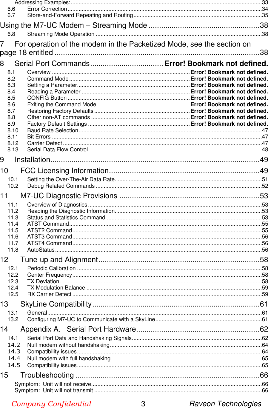 Company Confidential                        3                     Raveon Technologies  Addressing Examples: ..........................................................................................................................33 6.6 Error Correction ............................................................................................................................34 6.7 Store-and-Forward Repeating and Routing ..................................................................................35 Using the M7-UC Modem – Streaming Mode ..................................................... 38 6.8 Streaming Mode Operation ..........................................................................................................38 7 For operation of the modem in the Packetized Mode, see the section on page 18 entitled .................................................................................................. 38 8 Serial Port Commands ................................... Error! Bookmark not defined. 8.1 Overview ........................................................................................ Error! Bookmark not defined. 8.2 Command Mode ............................................................................. Error! Bookmark not defined. 8.3 Setting a Parameter ........................................................................ Error! Bookmark not defined. 8.4 Reading a Parameter ..................................................................... Error! Bookmark not defined. 8.5 CONFIG Button .............................................................................. Error! Bookmark not defined. 8.6 Exiting the Command Mode ........................................................... Error! Bookmark not defined. 8.7 Restoring Factory Defaults ............................................................. Error! Bookmark not defined. 8.8 Other non-AT commands ............................................................... Error! Bookmark not defined. 8.9 Factory Default Settings ................................................................. Error! Bookmark not defined. 8.10 Baud Rate Selection .....................................................................................................................47 8.11 Bit Errors ......................................................................................................................................47 8.12 Carrier Detect ...............................................................................................................................47 8.13 Serial Data Flow Control ...............................................................................................................48 9 Installation .................................................................................................... 49 10 FCC Licensing Information ........................................................................ 49 10.1 Setting the Over-The-Air Data Rate ..............................................................................................51 10.2 Debug Related Commands ..........................................................................................................52 11 M7-UC Diagnostic Provisions ................................................................... 53 11.1 Overview of Diagnostics ...............................................................................................................53 11.2 Reading the Diagnostic Information..............................................................................................53 11.3 Status and Statistics Command ...................................................................................................53 11.4 ATST Command ...........................................................................................................................55 11.5 ATST2 Command .........................................................................................................................55 11.6 ATST3 Command .........................................................................................................................56 11.7 ATST4 Command .........................................................................................................................56 11.8 AutoStatus ....................................................................................................................................56 12 Tune-up and Alignment ............................................................................. 58 12.1 Periodic Calibration ......................................................................................................................58 12.2 Center Frequency .........................................................................................................................58 12.3 TX Deviation .................................................................................................................................58 12.4 TX Modulation Balance ................................................................................................................59 12.5 RX Carrier Detect .........................................................................................................................59 13 SkyLine Compatibility ................................................................................ 61 13.1 General .........................................................................................................................................61 13.2 Configuring M7-UC to Communicate with a SkyLine ....................................................................61 14 Appendix A.   Serial Port Hardware........................................................... 62 14.1 Serial Port Data and Handshaking Signals ...................................................................................62 14.2 Null modem without handshaking .................................................................................................64 14.3 Compatibility issues ......................................................................................................................64 14.4 Null modem with full handshaking ................................................................................................65 14.5 Compatibility issues ......................................................................................................................65 15 Troubleshooting ........................................................................................ 66 Symptom:  Unit will not receive.............................................................................................................66 Symptom:  Unit will not transmit ...........................................................................................................66 