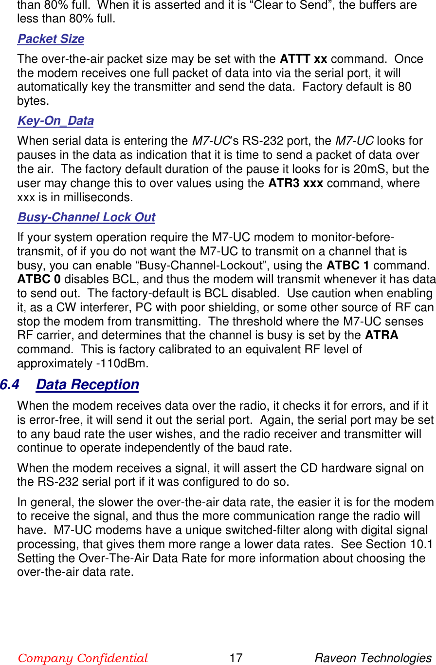 Company Confidential                        17                     Raveon Technologies  than 80% full.  When it is asserted and it is “Clear to Send”, the buffers are less than 80% full.  Packet Size The over-the-air packet size may be set with the ATTT xx command.  Once the modem receives one full packet of data into via the serial port, it will automatically key the transmitter and send the data.  Factory default is 80 bytes.  Key-On_Data When serial data is entering the M7-UC’s RS-232 port, the M7-UC looks for pauses in the data as indication that it is time to send a packet of data over the air.  The factory default duration of the pause it looks for is 20mS, but the user may change this to over values using the ATR3 xxx command, where xxx is in milliseconds.  Busy-Channel Lock Out If your system operation require the M7-UC modem to monitor-before-transmit, of if you do not want the M7-UC to transmit on a channel that is busy, you can enable “Busy-Channel-Lockout”, using the ATBC 1 command.  ATBC 0 disables BCL, and thus the modem will transmit whenever it has data to send out.  The factory-default is BCL disabled.  Use caution when enabling it, as a CW interferer, PC with poor shielding, or some other source of RF can stop the modem from transmitting.  The threshold where the M7-UC senses RF carrier, and determines that the channel is busy is set by the ATRA command.  This is factory calibrated to an equivalent RF level of approximately -110dBm.   6.4  Data Reception When the modem receives data over the radio, it checks it for errors, and if it is error-free, it will send it out the serial port.  Again, the serial port may be set to any baud rate the user wishes, and the radio receiver and transmitter will continue to operate independently of the baud rate.   When the modem receives a signal, it will assert the CD hardware signal on the RS-232 serial port if it was configured to do so.   In general, the slower the over-the-air data rate, the easier it is for the modem to receive the signal, and thus the more communication range the radio will have.  M7-UC modems have a unique switched-filter along with digital signal processing, that gives them more range a lower data rates.  See Section 10.1 Setting the Over-The-Air Data Rate for more information about choosing the over-the-air data rate.  