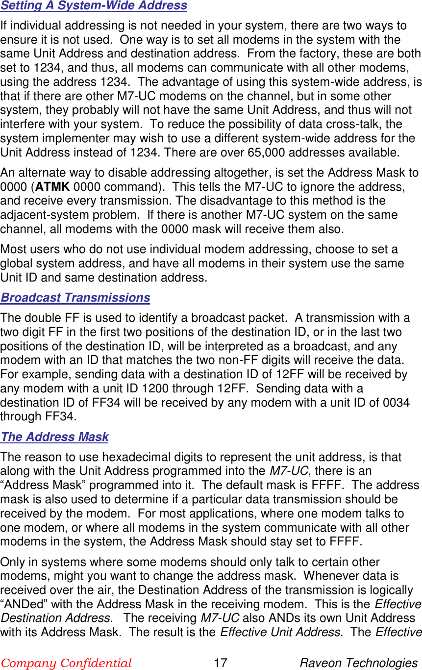 Company Confidential                        17                     Raveon Technologies  Setting A System-Wide Address If individual addressing is not needed in your system, there are two ways to ensure it is not used.  One way is to set all modems in the system with the same Unit Address and destination address.  From the factory, these are both set to 1234, and thus, all modems can communicate with all other modems, using the address 1234.  The advantage of using this system-wide address, is that if there are other M7-UC modems on the channel, but in some other system, they probably will not have the same Unit Address, and thus will not interfere with your system.  To reduce the possibility of data cross-talk, the system implementer may wish to use a different system-wide address for the Unit Address instead of 1234. There are over 65,000 addresses available.  An alternate way to disable addressing altogether, is set the Address Mask to 0000 (ATMK 0000 command).  This tells the M7-UC to ignore the address, and receive every transmission. The disadvantage to this method is the adjacent-system problem.  If there is another M7-UC system on the same channel, all modems with the 0000 mask will receive them also.  Most users who do not use individual modem addressing, choose to set a global system address, and have all modems in their system use the same Unit ID and same destination address.  Broadcast Transmissions The double FF is used to identify a broadcast packet.  A transmission with a two digit FF in the first two positions of the destination ID, or in the last two positions of the destination ID, will be interpreted as a broadcast, and any modem with an ID that matches the two non-FF digits will receive the data.  For example, sending data with a destination ID of 12FF will be received by any modem with a unit ID 1200 through 12FF.  Sending data with a destination ID of FF34 will be received by any modem with a unit ID of 0034 through FF34.   The Address Mask The reason to use hexadecimal digits to represent the unit address, is that along with the Unit Address programmed into the M7-UC, there is an “Address Mask” programmed into it.  The default mask is FFFF.  The address mask is also used to determine if a particular data transmission should be received by the modem.  For most applications, where one modem talks to one modem, or where all modems in the system communicate with all other modems in the system, the Address Mask should stay set to FFFF.   Only in systems where some modems should only talk to certain other modems, might you want to change the address mask.  Whenever data is received over the air, the Destination Address of the transmission is logically “ANDed” with the Address Mask in the receiving modem.  This is the Effective Destination Address.   The receiving M7-UC also ANDs its own Unit Address with its Address Mask.  The result is the Effective Unit Address.  The Effective 