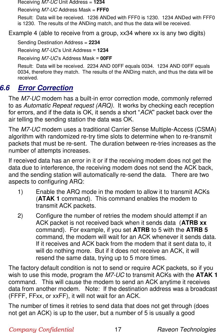 Company Confidential                        17                     Raveon Technologies  Receiving M7-UC Unit Address = 1234 Receiving M7-UC Address Mask = FFF0 Result:  Data will be received.  1236 ANDed with FFF0 is 1230.  1234 ANDed with FFF0 is 1230.  The results of the ANDing match, and thus the data will be received.   Example 4 (able to receive from a group, xx34 where xx is any two digits) Sending Destination Address = 2234 Receiving M7-UC’s Unit Address = 1234 Receiving M7-UC’s Address Mask = 00FF Result:  Data will be received.  2234 AND 00FF equals 0034.  1234 AND 00FF equals 0034, therefore they match.  The results of the ANDing match, and thus the data will be received.   6.6  Error Correction The M7-UC modem has a built-in error correction mode, commonly referred to as Automatic Repeat request (ARQ).  It works by checking each reception for errors, and if the data is OK, it sends a short “ACK” packet back over the air telling the sending station the data was OK.  The M7-UC modem uses a traditional Carrier Sense Multiple-Access (CSMA) algorithm with randomized re-try time slots to determine when to re-transmit packets that must be re-sent.  The duration between re-tries increases as the number of attempts increases.  If received data has an error in it or if the receiving modem does not get the data due to interference, the receiving modem does not send the ACK back, and the sending station will automatically re-send the data.   There are two aspects to configuring ARQ: 1)  Enable the ARQ mode in the modem to allow it to transmit ACKs  (ATAK 1 command).  This command enables the modem to transmit ACK packets.   2)  Configure the number of retries the modem should attempt if an ACK packet is not received back when it sends data  (ATRB xx command).  For example, if you set ATRB to 5 with the ATRB 5 command, the modem will wait for an ACK whenever it sends data. If it receives and ACK back from the modem that it sent data to, it will do nothing more.  But if it does not receive an ACK, it will resend the same data, trying up to 5 more times.  The factory default condition is not to send or require ACK packets, so if you wish to use this mode, program the M7-UC to transmit ACKs with the ATAK 1 command.   This will cause the modem to send an ACK anytime it receives data from another modem.   Note:  If the destination address was a broadcast (FFFF, FFxx, or xxFF), it will not wait for an ACK.   The number of times it retries to send data that does not get through (does not get an ACK) is up to the user, but a number of 5 is usually a good 