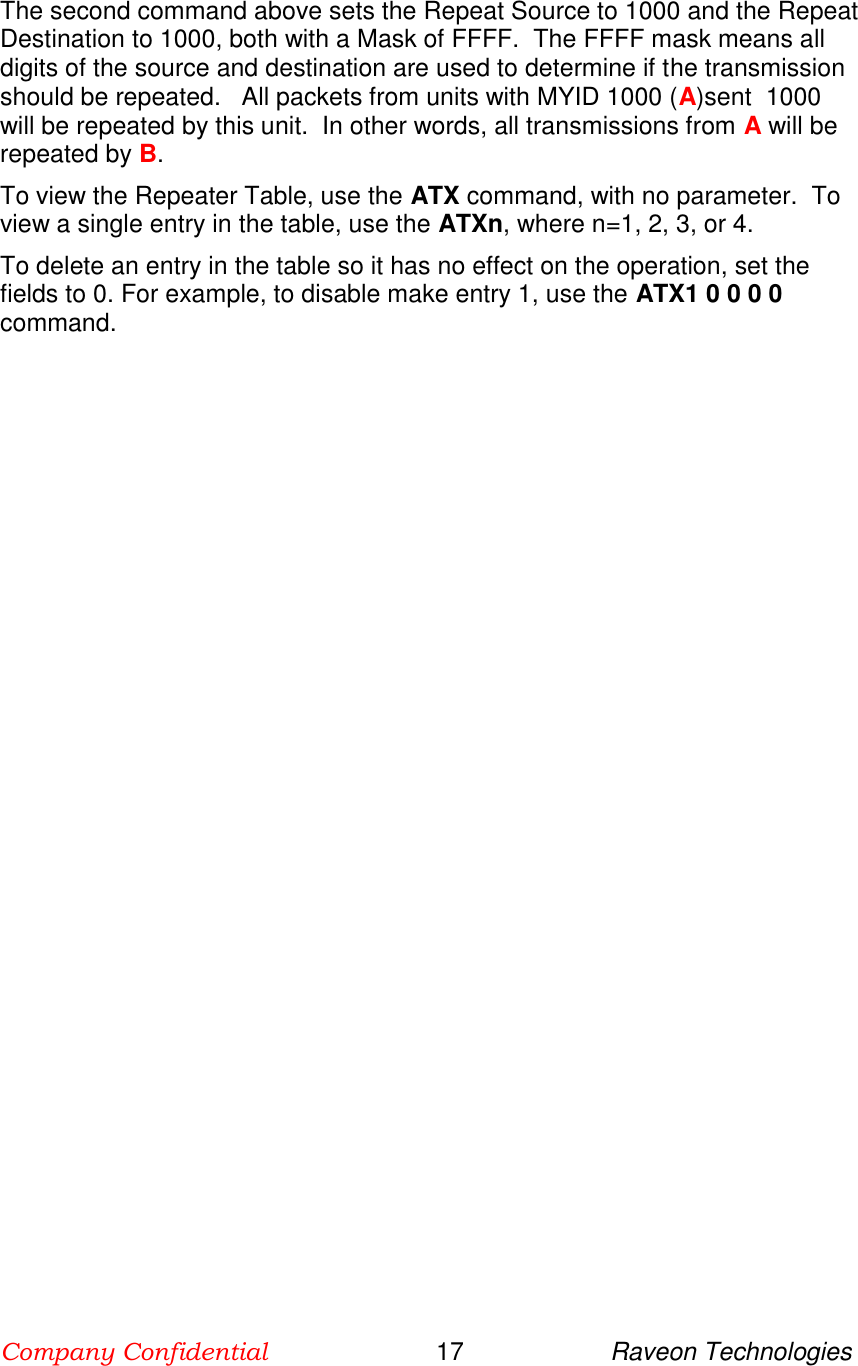 Company Confidential                        17                     Raveon Technologies  The second command above sets the Repeat Source to 1000 and the Repeat Destination to 1000, both with a Mask of FFFF.  The FFFF mask means all digits of the source and destination are used to determine if the transmission should be repeated.   All packets from units with MYID 1000 (A)sent  1000 will be repeated by this unit.  In other words, all transmissions from A will be repeated by B.  To view the Repeater Table, use the ATX command, with no parameter.  To view a single entry in the table, use the ATXn, where n=1, 2, 3, or 4.  To delete an entry in the table so it has no effect on the operation, set the fields to 0. For example, to disable make entry 1, use the ATX1 0 0 0 0 command.    