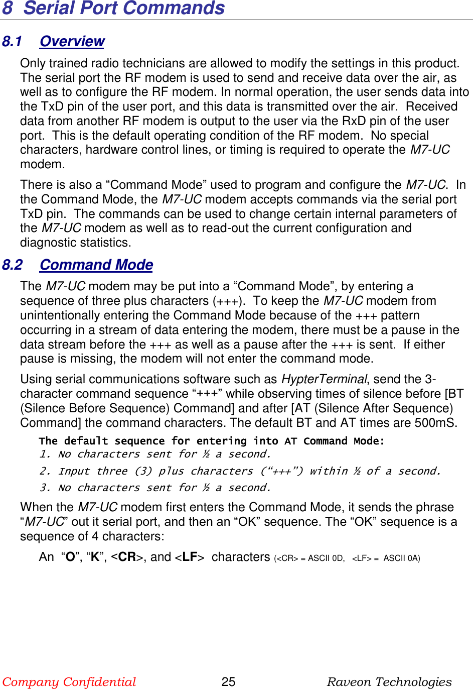 Company Confidential                       25                          Raveon Technologies   8  Serial Port Commands 8.1  Overview Only trained radio technicians are allowed to modify the settings in this product.  The serial port the RF modem is used to send and receive data over the air, as well as to configure the RF modem. In normal operation, the user sends data into the TxD pin of the user port, and this data is transmitted over the air.  Received data from another RF modem is output to the user via the RxD pin of the user port.  This is the default operating condition of the RF modem.  No special characters, hardware control lines, or timing is required to operate the M7-UC modem.   There is also a “Command Mode” used to program and configure the M7-UC.  In the Command Mode, the M7-UC modem accepts commands via the serial port TxD pin.  The commands can be used to change certain internal parameters of the M7-UC modem as well as to read-out the current configuration and diagnostic statistics.  8.2  Command Mode The M7-UC modem may be put into a “Command Mode”, by entering a sequence of three plus characters (+++).  To keep the M7-UC modem from unintentionally entering the Command Mode because of the +++ pattern occurring in a stream of data entering the modem, there must be a pause in the data stream before the +++ as well as a pause after the +++ is sent.  If either pause is missing, the modem will not enter the command mode.  Using serial communications software such as HypterTerminal, send the 3-character command sequence “+++” while observing times of silence before [BT (Silence Before Sequence) Command] and after [AT (Silence After Sequence) Command] the command characters. The default BT and AT times are 500mS.   The default sequence for entering into AT Command Mode:  1. No characters sent for ½ a second.  2. Input three (3) plus characters (“+++”) within ½ of a second. 3. No characters sent for ½ a second.  When the M7-UC modem first enters the Command Mode, it sends the phrase “M7-UC” out it serial port, and then an “OK” sequence. The “OK” sequence is a sequence of 4 characters: An  “O”, “K”, &lt;CR&gt;, and &lt;LF&gt;  characters (&lt;CR&gt; = ASCII 0D,   &lt;LF&gt; =  ASCII 0A)    