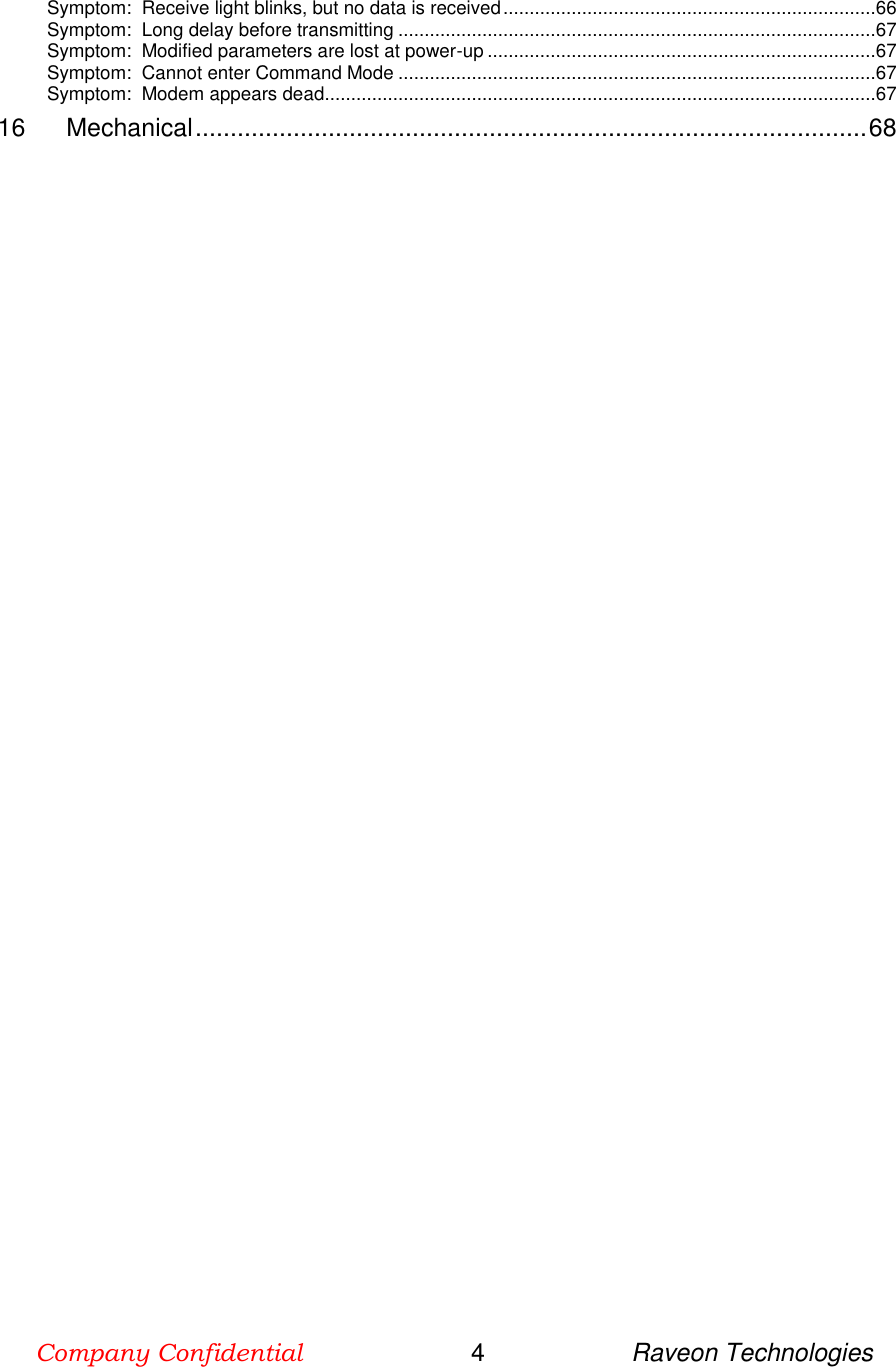 Company Confidential                        4                     Raveon Technologies  Symptom:  Receive light blinks, but no data is received .......................................................................66 Symptom:  Long delay before transmitting ...........................................................................................67 Symptom:  Modified parameters are lost at power-up ..........................................................................67 Symptom:  Cannot enter Command Mode ...........................................................................................67 Symptom:  Modem appears dead. ........................................................................................................67 16 Mechanical ................................................................................................ 68  