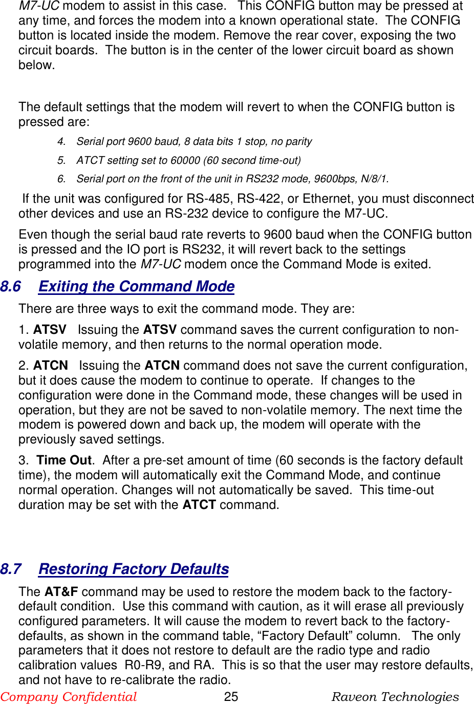 Company Confidential                       25                          Raveon Technologies   M7-UC modem to assist in this case.   This CONFIG button may be pressed at any time, and forces the modem into a known operational state.  The CONFIG button is located inside the modem. Remove the rear cover, exposing the two circuit boards.  The button is in the center of the lower circuit board as shown below.   The default settings that the modem will revert to when the CONFIG button is pressed are: 4.  Serial port 9600 baud, 8 data bits 1 stop, no parity 5.  ATCT setting set to 60000 (60 second time-out) 6.  Serial port on the front of the unit in RS232 mode, 9600bps, N/8/1.   If the unit was configured for RS-485, RS-422, or Ethernet, you must disconnect other devices and use an RS-232 device to configure the M7-UC.  Even though the serial baud rate reverts to 9600 baud when the CONFIG button is pressed and the IO port is RS232, it will revert back to the settings programmed into the M7-UC modem once the Command Mode is exited.   8.6  Exiting the Command Mode There are three ways to exit the command mode. They are: 1. ATSV   Issuing the ATSV command saves the current configuration to non-volatile memory, and then returns to the normal operation mode.  2. ATCN   Issuing the ATCN command does not save the current configuration, but it does cause the modem to continue to operate.  If changes to the configuration were done in the Command mode, these changes will be used in operation, but they are not be saved to non-volatile memory. The next time the modem is powered down and back up, the modem will operate with the previously saved settings.  3.  Time Out.  After a pre-set amount of time (60 seconds is the factory default time), the modem will automatically exit the Command Mode, and continue normal operation. Changes will not automatically be saved.  This time-out duration may be set with the ATCT command.    8.7  Restoring Factory Defaults The AT&amp;F command may be used to restore the modem back to the factory-default condition.  Use this command with caution, as it will erase all previously configured parameters. It will cause the modem to revert back to the factory-defaults, as shown in the command table, “Factory Default” column.   The only parameters that it does not restore to default are the radio type and radio calibration values  R0-R9, and RA.  This is so that the user may restore defaults, and not have to re-calibrate the radio. 