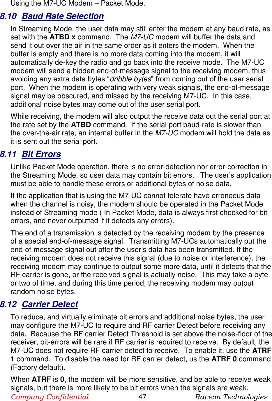 Company Confidential                       47                      Raveon Technologies  Using the M7-UC Modem – Packet Mode.  8.10  Baud Rate Selection In Streaming Mode, the user data may still enter the modem at any baud rate, as set with the ATBD x command.  The M7-UC modem will buffer the data and send it out over the air in the same order as it enters the modem.  When the buffer is empty and there is no more data coming into the modem, it will automatically de-key the radio and go back into the receive mode.  The M7-UC modem will send a hidden end-of-message signal to the receiving modem, thus avoiding any extra data bytes “dribble bytes” from coming out of the user serial port.  When the modem is operating with very weak signals, the end-of-message signal may be obscured, and missed by the receiving M7-UC.  In this case, additional noise bytes may come out of the user serial port.  While receiving, the modem will also output the receive data out the serial port at the rate set by the ATBD command.  If the serial port baud-rate is slower than the over-the-air rate, an internal buffer in the M7-UC modem will hold the data as it is sent out the serial port.  8.11  Bit Errors Unlike Packet Mode operation, there is no error-detection nor error-correction in the Streaming Mode, so user data may contain bit errors.   The user’s application must be able to handle these errors or additional bytes of noise data.   If the application that is using the M7-UC cannot tolerate have erroneous data when the channel is noisy, the modem should be operated in the Packet Mode instead of Streaming mode ( In Packet Mode, data is always first checked for bit-errors, and never outputted if it detects any errors).  The end of a transmission is detected by the receiving modem by the presence of a special end-of-message signal.  Transmitting M7-UCs automatically put the end-of-message signal out after the user’s data has been transmitted. If the receiving modem does not receive this signal (due to noise or interference), the receiving modem may continue to output some more data, until it detects that the RF carrier is gone, or the received signal is actually noise.  This may take a byte or two of time, and during this time period, the receiving modem may output random noise bytes.  8.12  Carrier Detect To reduce, and virtually eliminate bit errors and additional noise bytes, the user may configure the M7-UC to require and RF carrier Detect before receiving any data.  Because the RF carrier Detect Threshold is set above the noise-floor of the receiver, bit-errors will be rare if RF carrier is required to receive.  By default, the M7-UC does not require RF carrier detect to receive.  To enable it, use the ATRF 1 command.  To disable the need for RF carrier detect, us the ATRF 0 command (Factory default).  When ATRF is 0, the modem will be more sensitive, and be able to receive weak signals, but there is more likely to be bit errors when the signals are weak.     