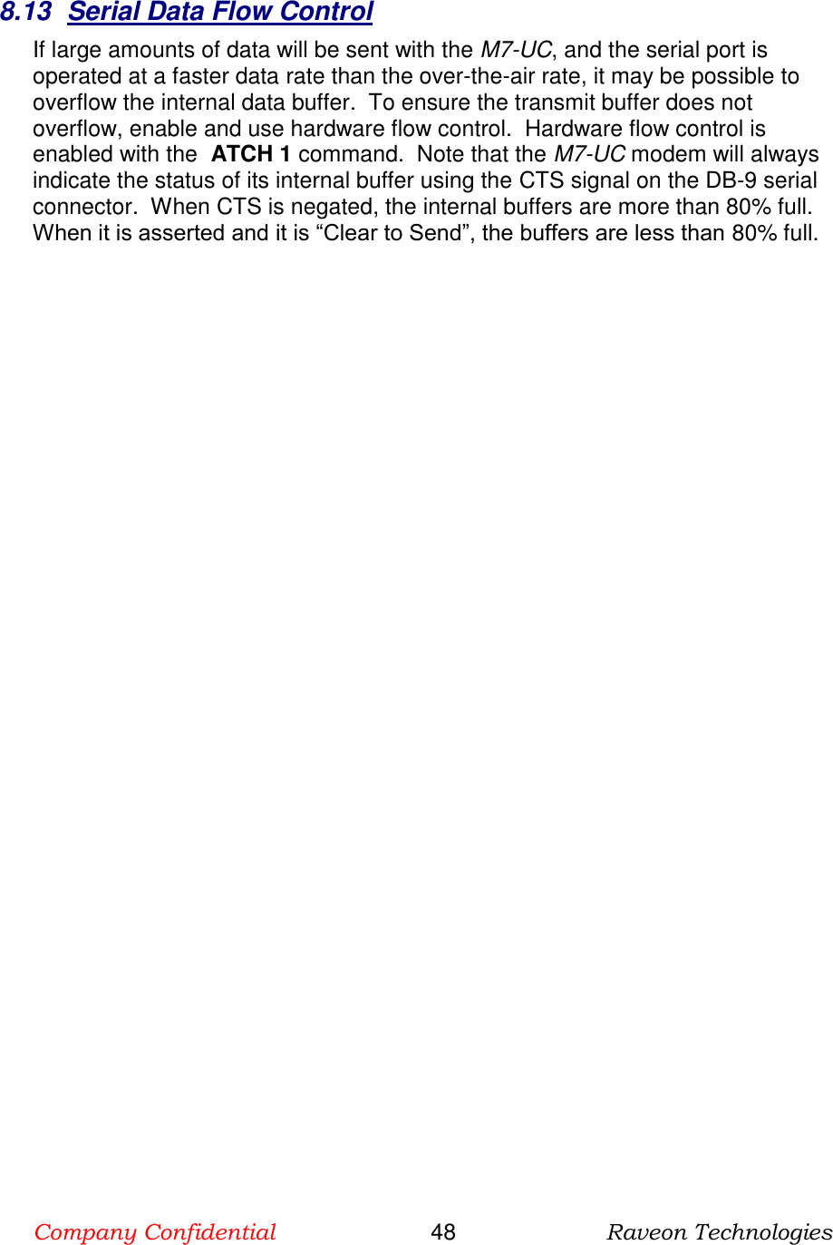 Company Confidential                       48                      Raveon Technologies  8.13  Serial Data Flow Control If large amounts of data will be sent with the M7-UC, and the serial port is operated at a faster data rate than the over-the-air rate, it may be possible to overflow the internal data buffer.  To ensure the transmit buffer does not overflow, enable and use hardware flow control.  Hardware flow control is enabled with the  ATCH 1 command.  Note that the M7-UC modem will always indicate the status of its internal buffer using the CTS signal on the DB-9 serial connector.  When CTS is negated, the internal buffers are more than 80% full.  When it is asserted and it is “Clear to Send”, the buffers are less than 80% full.  