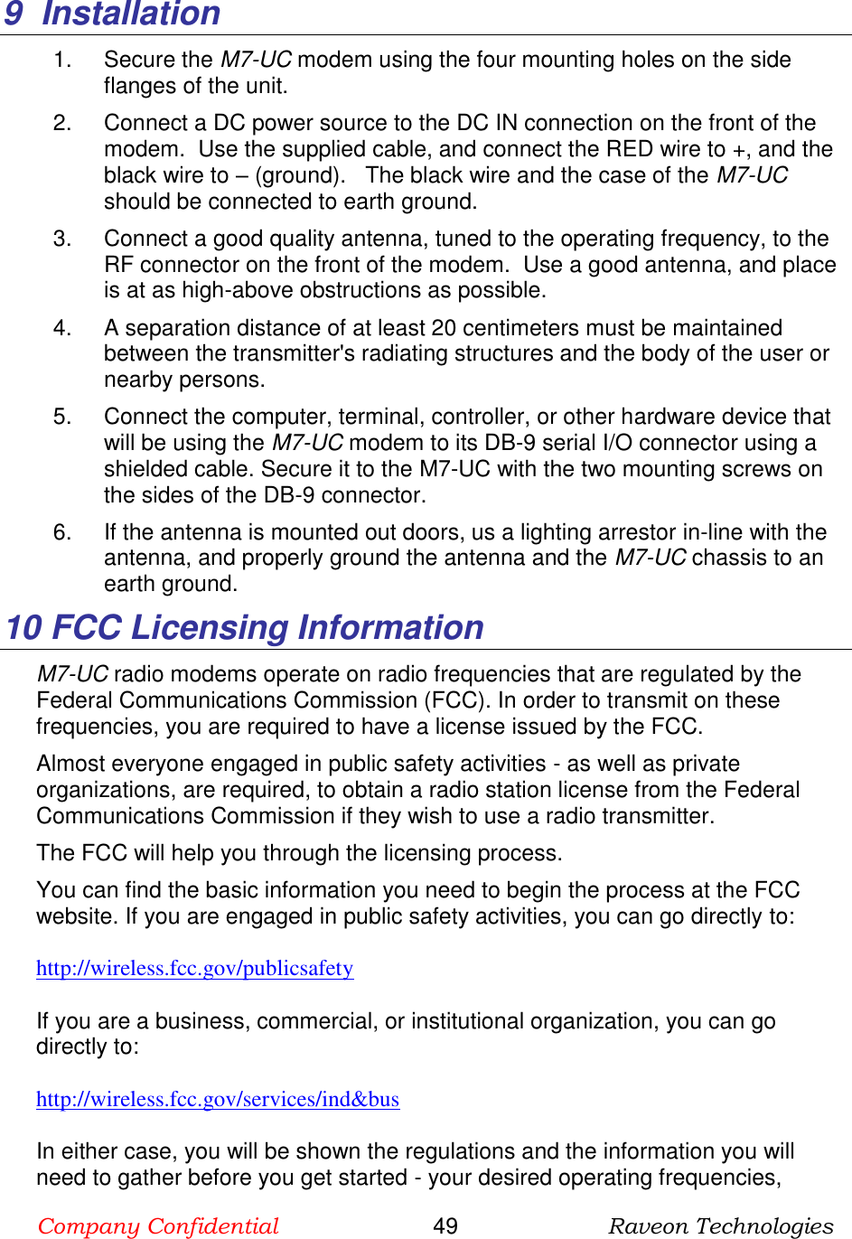 Company Confidential                       49                      Raveon Technologies  9  Installation 1.  Secure the M7-UC modem using the four mounting holes on the side flanges of the unit.   2.  Connect a DC power source to the DC IN connection on the front of the modem.  Use the supplied cable, and connect the RED wire to +, and the black wire to – (ground).   The black wire and the case of the M7-UC should be connected to earth ground.  3.  Connect a good quality antenna, tuned to the operating frequency, to the RF connector on the front of the modem.  Use a good antenna, and place is at as high-above obstructions as possible.   4.  A separation distance of at least 20 centimeters must be maintained between the transmitter&apos;s radiating structures and the body of the user or nearby persons.  5.  Connect the computer, terminal, controller, or other hardware device that will be using the M7-UC modem to its DB-9 serial I/O connector using a shielded cable. Secure it to the M7-UC with the two mounting screws on the sides of the DB-9 connector.  6.  If the antenna is mounted out doors, us a lighting arrestor in-line with the antenna, and properly ground the antenna and the M7-UC chassis to an earth ground.  10  FCC Licensing Information M7-UC radio modems operate on radio frequencies that are regulated by the Federal Communications Commission (FCC). In order to transmit on these frequencies, you are required to have a license issued by the FCC.  Almost everyone engaged in public safety activities - as well as private organizations, are required, to obtain a radio station license from the Federal Communications Commission if they wish to use a radio transmitter. The FCC will help you through the licensing process.   You can find the basic information you need to begin the process at the FCC website. If you are engaged in public safety activities, you can go directly to: http://wireless.fcc.gov/publicsafety If you are a business, commercial, or institutional organization, you can go directly to: http://wireless.fcc.gov/services/ind&amp;bus In either case, you will be shown the regulations and the information you will need to gather before you get started - your desired operating frequencies, 