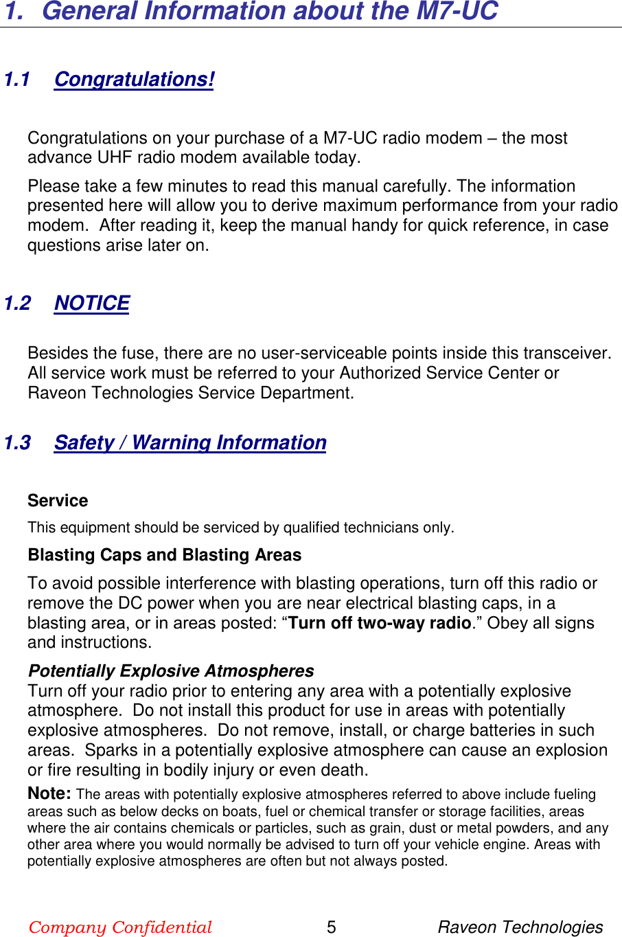 Company Confidential                        5                     Raveon Technologies  1.  General Information about the M7-UC  1.1  Congratulations!  Congratulations on your purchase of a M7-UC radio modem – the most advance UHF radio modem available today.   Please take a few minutes to read this manual carefully. The information presented here will allow you to derive maximum performance from your radio modem.  After reading it, keep the manual handy for quick reference, in case questions arise later on.    1.2  NOTICE  Besides the fuse, there are no user-serviceable points inside this transceiver. All service work must be referred to your Authorized Service Center or Raveon Technologies Service Department.   1.3  Safety / Warning Information  Service This equipment should be serviced by qualified technicians only. Blasting Caps and Blasting Areas To avoid possible interference with blasting operations, turn off this radio or remove the DC power when you are near electrical blasting caps, in a blasting area, or in areas posted: “Turn off two-way radio.” Obey all signs and instructions.  Potentially Explosive Atmospheres Turn off your radio prior to entering any area with a potentially explosive atmosphere.  Do not install this product for use in areas with potentially explosive atmospheres.  Do not remove, install, or charge batteries in such areas.  Sparks in a potentially explosive atmosphere can cause an explosion or fire resulting in bodily injury or even death. Note: The areas with potentially explosive atmospheres referred to above include fueling areas such as below decks on boats, fuel or chemical transfer or storage facilities, areas where the air contains chemicals or particles, such as grain, dust or metal powders, and any other area where you would normally be advised to turn off your vehicle engine. Areas with potentially explosive atmospheres are often but not always posted.   