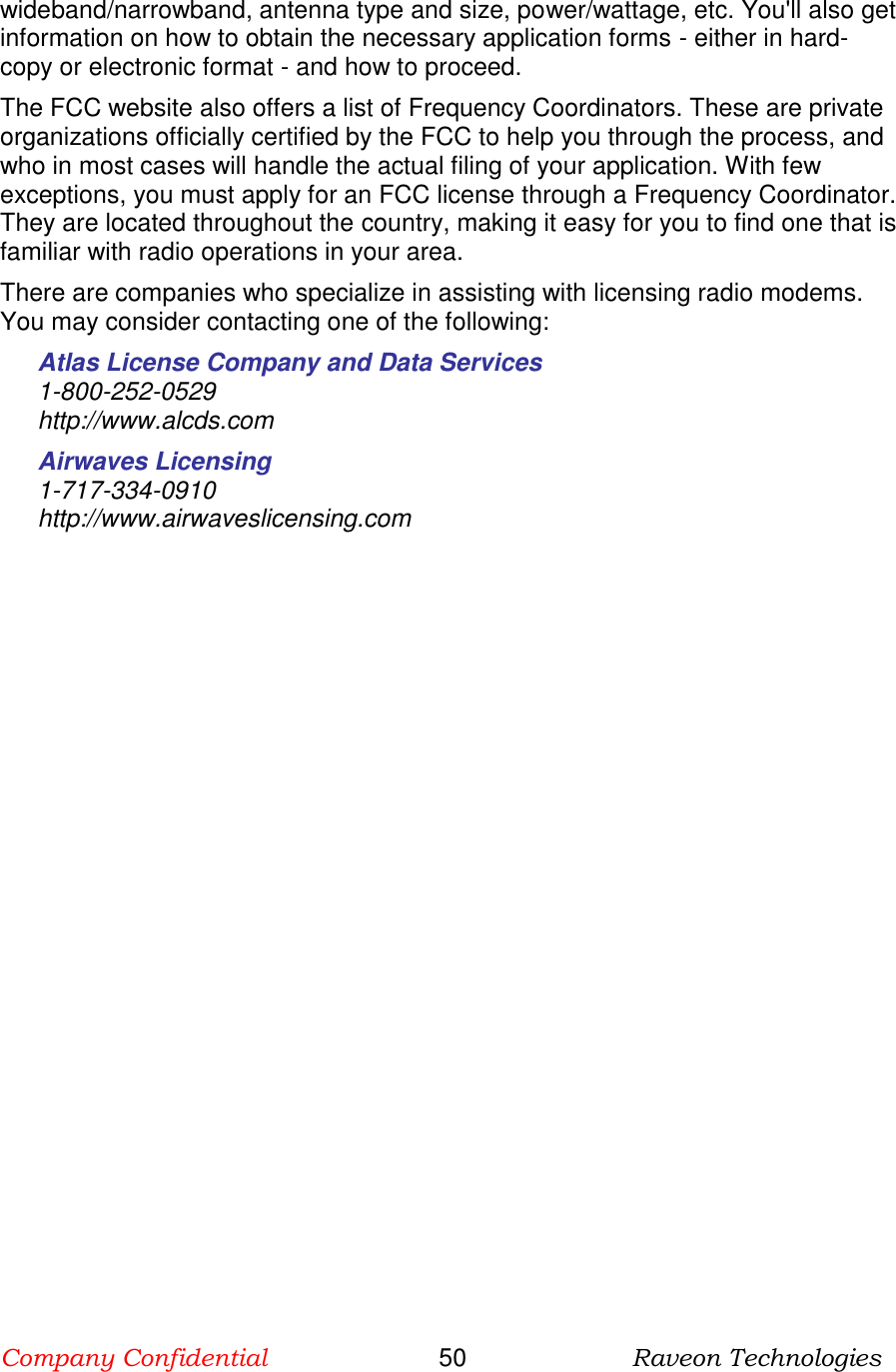 Company Confidential                       50                      Raveon Technologies  wideband/narrowband, antenna type and size, power/wattage, etc. You&apos;ll also get information on how to obtain the necessary application forms - either in hard-copy or electronic format - and how to proceed. The FCC website also offers a list of Frequency Coordinators. These are private organizations officially certified by the FCC to help you through the process, and who in most cases will handle the actual filing of your application. With few exceptions, you must apply for an FCC license through a Frequency Coordinator. They are located throughout the country, making it easy for you to find one that is familiar with radio operations in your area. There are companies who specialize in assisting with licensing radio modems. You may consider contacting one of the following: Atlas License Company and Data Services 1-800-252-0529  http://www.alcds.com Airwaves Licensing 1-717-334-0910 http://www.airwaveslicensing.com  