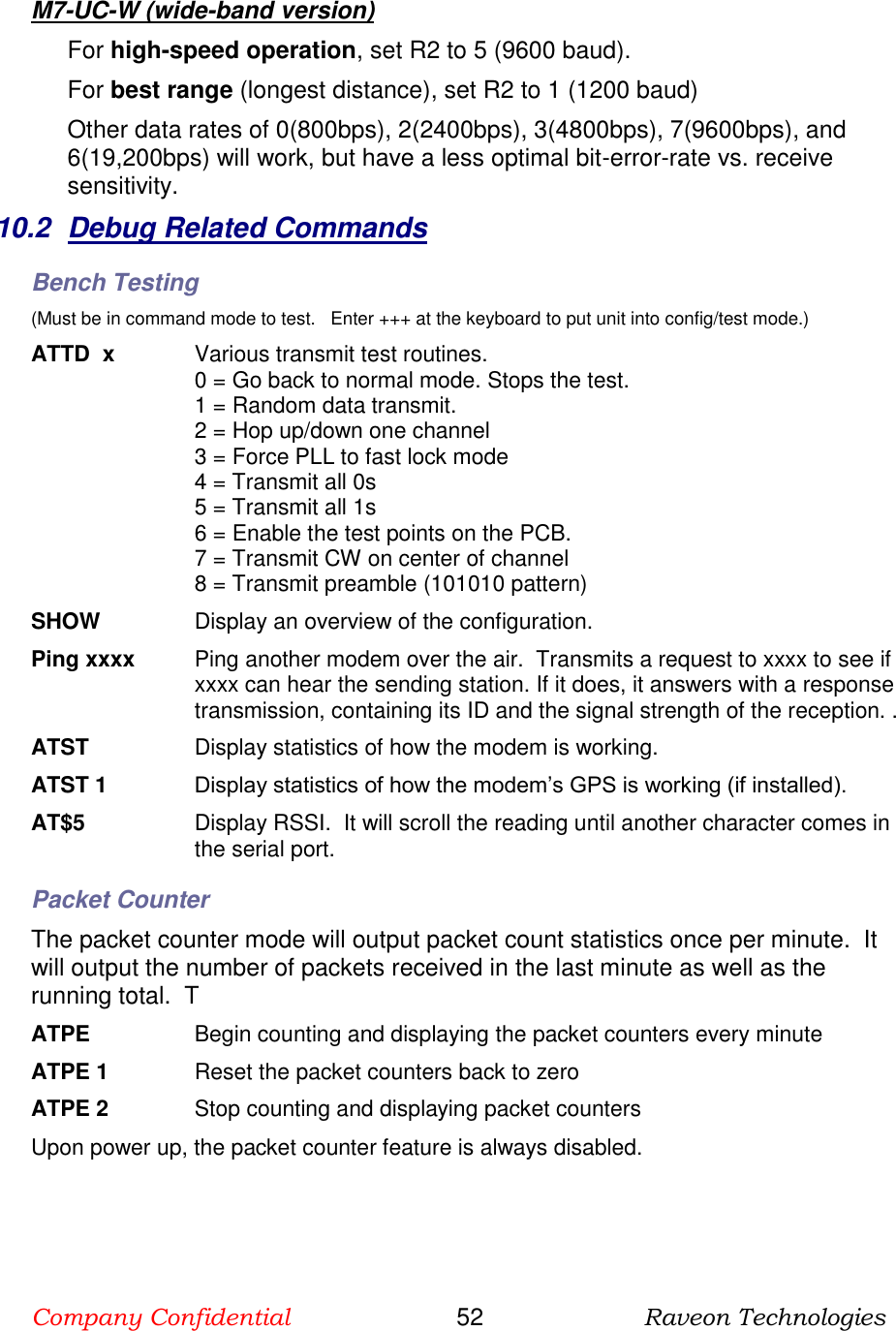 Company Confidential                       52                      Raveon Technologies  M7-UC-W (wide-band version) For high-speed operation, set R2 to 5 (9600 baud).  For best range (longest distance), set R2 to 1 (1200 baud) Other data rates of 0(800bps), 2(2400bps), 3(4800bps), 7(9600bps), and 6(19,200bps) will work, but have a less optimal bit-error-rate vs. receive sensitivity.   10.2  Debug Related Commands Bench Testing (Must be in command mode to test.   Enter +++ at the keyboard to put unit into config/test mode.) ATTD  x  Various transmit test routines.   0 = Go back to normal mode. Stops the test. 1 = Random data transmit. 2 = Hop up/down one channel 3 = Force PLL to fast lock mode 4 = Transmit all 0s 5 = Transmit all 1s 6 = Enable the test points on the PCB.  7 = Transmit CW on center of channel 8 = Transmit preamble (101010 pattern) SHOW  Display an overview of the configuration. Ping xxxx  Ping another modem over the air.  Transmits a request to xxxx to see if xxxx can hear the sending station. If it does, it answers with a response transmission, containing its ID and the signal strength of the reception. . ATST  Display statistics of how the modem is working.  ATST 1 Display statistics of how the modem’s GPS is working (if installed).  AT$5  Display RSSI.  It will scroll the reading until another character comes in the serial port.  Packet Counter The packet counter mode will output packet count statistics once per minute.  It will output the number of packets received in the last minute as well as the running total.  T ATPE      Begin counting and displaying the packet counters every minute ATPE 1  Reset the packet counters back to zero ATPE 2  Stop counting and displaying packet counters Upon power up, the packet counter feature is always disabled.  