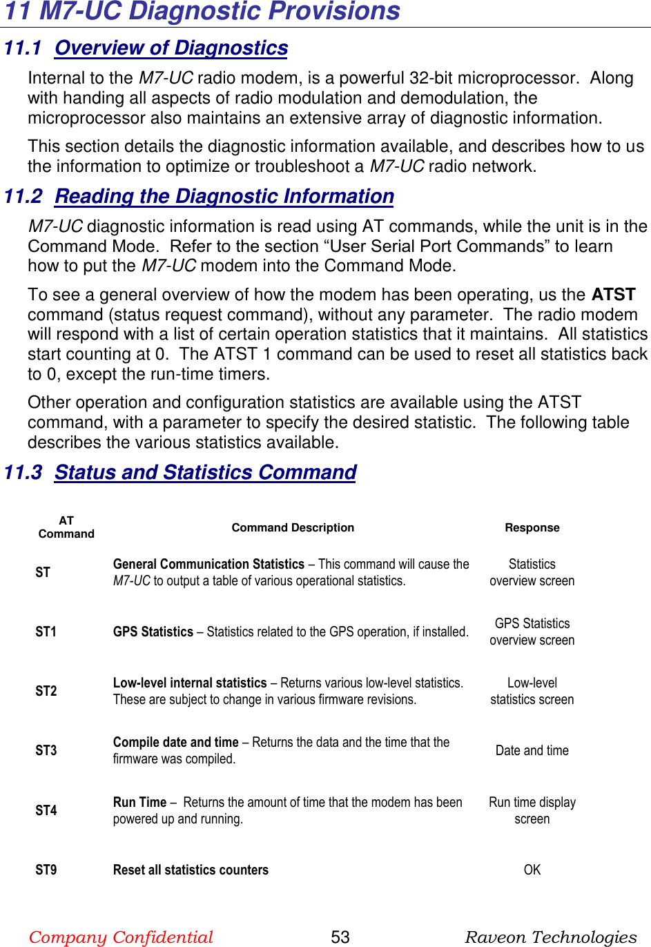 Company Confidential                       53                      Raveon Technologies  11  M7-UC Diagnostic Provisions 11.1  Overview of Diagnostics Internal to the M7-UC radio modem, is a powerful 32-bit microprocessor.  Along with handing all aspects of radio modulation and demodulation, the microprocessor also maintains an extensive array of diagnostic information.   This section details the diagnostic information available, and describes how to us the information to optimize or troubleshoot a M7-UC radio network.     11.2  Reading the Diagnostic Information  M7-UC diagnostic information is read using AT commands, while the unit is in the Command Mode.  Refer to the section “User Serial Port Commands” to learn how to put the M7-UC modem into the Command Mode.   To see a general overview of how the modem has been operating, us the ATST command (status request command), without any parameter.  The radio modem will respond with a list of certain operation statistics that it maintains.  All statistics start counting at 0.  The ATST 1 command can be used to reset all statistics back to 0, except the run-time timers. Other operation and configuration statistics are available using the ATST command, with a parameter to specify the desired statistic.  The following table describes the various statistics available.  11.3  Status and Statistics Command  AT Command Command Description Response ST General Communication Statistics – This command will cause the M7-UC to output a table of various operational statistics.  Statistics overview screen ST1 GPS Statistics – Statistics related to the GPS operation, if installed.  GPS Statistics overview screen ST2 Low-level internal statistics – Returns various low-level statistics.  These are subject to change in various firmware revisions.  Low-level statistics screen ST3 Compile date and time – Returns the data and the time that the firmware was compiled.   Date and time ST4 Run Time –  Returns the amount of time that the modem has been powered up and running.    Run time display screen ST9 Reset all statistics counters  OK 