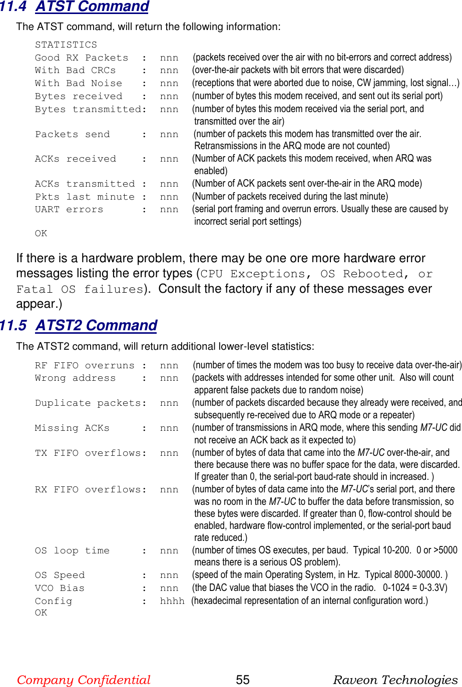 Company Confidential                       55                      Raveon Technologies  11.4  ATST Command The ATST command, will return the following information: STATISTICS Good RX Packets  :  nnn      (packets received over the air with no bit-errors and correct address) With Bad CRCs    :  nnn    (over-the-air packets with bit errors that were discarded) With Bad Noise   :  nnn    (receptions that were aborted due to noise, CW jamming, lost signal…) Bytes received   :  nnn    (number of bytes this modem received, and sent out its serial port) Bytes transmitted:  nnn    (number of bytes this modem received via the serial port, and transmitted over the air) Packets send     :  nnn   (number of packets this modem has transmitted over the air. Retransmissions in the ARQ mode are not counted) ACKs received    :  nnn    (Number of ACK packets this modem received, when ARQ was enabled) ACKs transmitted :  nnn    (Number of ACK packets sent over-the-air in the ARQ mode) Pkts last minute :  nnn    (Number of packets received during the last minute) UART errors      :  nnn    (serial port framing and overrun errors. Usually these are caused by incorrect serial port settings) OK  If there is a hardware problem, there may be one ore more hardware error messages listing the error types (CPU Exceptions, OS Rebooted, or Fatal OS failures).  Consult the factory if any of these messages ever appear.) 11.5  ATST2 Command The ATST2 command, will return additional lower-level statistics: RF FIFO overruns :  nnn      (number of times the modem was too busy to receive data over-the-air) Wrong address    :  nnn    (packets with addresses intended for some other unit.  Also will count apparent false packets due to random noise) Duplicate packets:  nnn    (number of packets discarded because they already were received, and subsequently re-received due to ARQ mode or a repeater) Missing ACKs     :  nnn    (number of transmissions in ARQ mode, where this sending M7-UC did not receive an ACK back as it expected to) TX FIFO overflows:  nnn    (number of bytes of data that came into the M7-UC over-the-air, and there because there was no buffer space for the data, were discarded.  If greater than 0, the serial-port baud-rate should in increased. ) RX FIFO overflows:  nnn    (number of bytes of data came into the M7-UC’s serial port, and there was no room in the M7-UC to buffer the data before transmission, so these bytes were discarded. If greater than 0, flow-control should be enabled, hardware flow-control implemented, or the serial-port baud rate reduced.) OS loop time     :  nnn    (number of times OS executes, per baud.  Typical 10-200.  0 or &gt;5000 means there is a serious OS problem). OS Speed         :  nnn    (speed of the main Operating System, in Hz.  Typical 8000-30000. ) VCO Bias         :  nnn    (the DAC value that biases the VCO in the radio.   0-1024 = 0-3.3V) Config           :  hhhh (hexadecimal representation of an internal configuration word.) OK 