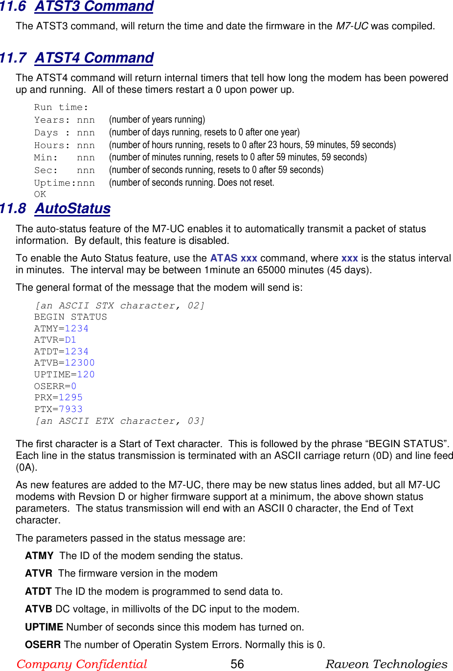 Company Confidential                       56                      Raveon Technologies  11.6  ATST3 Command The ATST3 command, will return the time and date the firmware in the M7-UC was compiled.    11.7  ATST4 Command The ATST4 command will return internal timers that tell how long the modem has been powered up and running.  All of these timers restart a 0 upon power up. Run time: Years: nnn      (number of years running) Days : nnn      (number of days running, resets to 0 after one year) Hours: nnn      (number of hours running, resets to 0 after 23 hours, 59 minutes, 59 seconds) Min:   nnn      (number of minutes running, resets to 0 after 59 minutes, 59 seconds) Sec:   nnn      (number of seconds running, resets to 0 after 59 seconds) Uptime:nnn      (number of seconds running. Does not reset.   OK 11.8  AutoStatus The auto-status feature of the M7-UC enables it to automatically transmit a packet of status information.  By default, this feature is disabled.  To enable the Auto Status feature, use the ATAS xxx command, where xxx is the status interval in minutes.  The interval may be between 1minute an 65000 minutes (45 days).   The general format of the message that the modem will send is: [an ASCII STX character, 02] BEGIN STATUS ATMY=1234 ATVR=D1 ATDT=1234 ATVB=12300 UPTIME=120 OSERR=0 PRX=1295 PTX=7933 [an ASCII ETX character, 03]  The first character is a Start of Text character.  This is followed by the phrase “BEGIN STATUS”.  Each line in the status transmission is terminated with an ASCII carriage return (0D) and line feed (0A).   As new features are added to the M7-UC, there may be new status lines added, but all M7-UC modems with Revsion D or higher firmware support at a minimum, the above shown status parameters.  The status transmission will end with an ASCII 0 character, the End of Text character.  The parameters passed in the status message are: ATMY  The ID of the modem sending the status.  ATVR  The firmware version in the modem ATDT The ID the modem is programmed to send data to. ATVB DC voltage, in millivolts of the DC input to the modem. UPTIME Number of seconds since this modem has turned on.  OSERR The number of Operatin System Errors. Normally this is 0. 