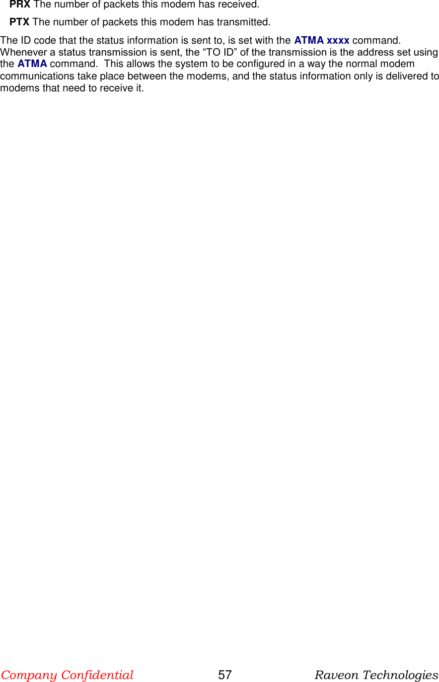 Company Confidential                       57                      Raveon Technologies  PRX The number of packets this modem has received. PTX The number of packets this modem has transmitted. The ID code that the status information is sent to, is set with the ATMA xxxx command.  Whenever a status transmission is sent, the “TO ID” of the transmission is the address set using the ATMA command.  This allows the system to be configured in a way the normal modem communications take place between the modems, and the status information only is delivered to modems that need to receive it.  