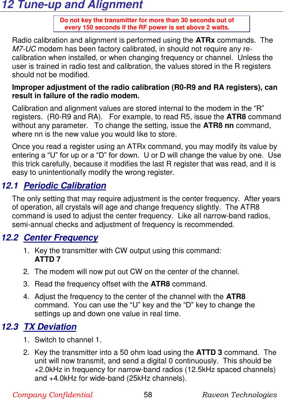 Company Confidential                       58                      Raveon Technologies    12  Tune-up and Alignment Do not key the transmitter for more than 30 seconds out of every 150 seconds if the RF power is set above 2 watts. Radio calibration and alignment is performed using the ATRx commands.  The M7-UC modem has been factory calibrated, in should not require any re-calibration when installed, or when changing frequency or channel.  Unless the user is trained in radio test and calibration, the values stored in the R registers should not be modified.   Improper adjustment of the radio calibration (R0-R9 and RA registers), can result in failure of the radio modem.    Calibration and alignment values are stored internal to the modem in the “R” registers.  (R0-R9 and RA).   For example, to read R5, issue the ATR8 command without any parameter.   To change the setting, issue the ATR8 nn command, where nn is the new value you would like to store.  Once you read a register using an ATRx command, you may modify its value by entering a “U” for up or a “D” for down.  U or D will change the value by one.  Use this trick carefully, because it modifies the last R register that was read, and it is easy to unintentionally modify the wrong register.  12.1  Periodic Calibration The only setting that may require adjustment is the center frequency.  After years of operation, all crystals will age and change frequency slightly.  The ATR8 command is used to adjust the center frequency.  Like all narrow-band radios, semi-annual checks and adjustment of frequency is recommended. 12.2  Center Frequency 1.  Key the transmitter with CW output using this command: ATTD 7 2.  The modem will now put out CW on the center of the channel.  3.  Read the frequency offset with the ATR8 command. 4.  Adjust the frequency to the center of the channel with the ATR8 command.  You can use the “U” key and the “D” key to change the settings up and down one value in real time.   12.3  TX Deviation 1.  Switch to channel 1.  2.  Key the transmitter into a 50 ohm load using the ATTD 3 command.  The unit will now transmit, and send a digital 0 continuously.  This should be +2.0kHz in frequency for narrow-band radios (12.5kHz spaced channels) and +4.0kHz for wide-band (25kHz channels).   