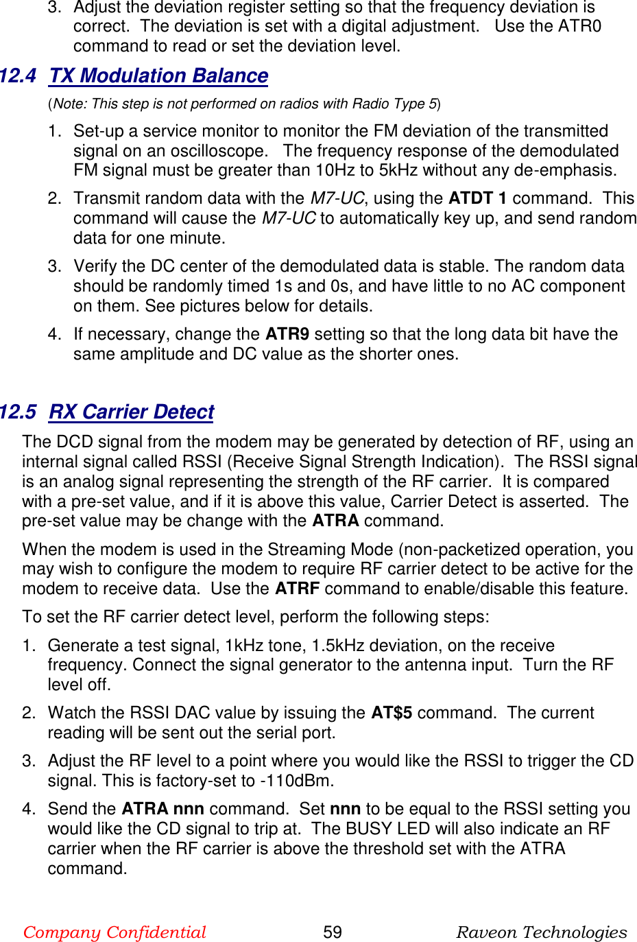 Company Confidential                       59                      Raveon Technologies  3.  Adjust the deviation register setting so that the frequency deviation is correct.  The deviation is set with a digital adjustment.   Use the ATR0 command to read or set the deviation level.   12.4  TX Modulation Balance  (Note: This step is not performed on radios with Radio Type 5) 1. Set-up a service monitor to monitor the FM deviation of the transmitted signal on an oscilloscope.   The frequency response of the demodulated FM signal must be greater than 10Hz to 5kHz without any de-emphasis.    2.  Transmit random data with the M7-UC, using the ATDT 1 command.  This command will cause the M7-UC to automatically key up, and send random data for one minute.   3.  Verify the DC center of the demodulated data is stable. The random data should be randomly timed 1s and 0s, and have little to no AC component on them. See pictures below for details.  4.  If necessary, change the ATR9 setting so that the long data bit have the same amplitude and DC value as the shorter ones.    12.5  RX Carrier Detect The DCD signal from the modem may be generated by detection of RF, using an internal signal called RSSI (Receive Signal Strength Indication).  The RSSI signal is an analog signal representing the strength of the RF carrier.  It is compared with a pre-set value, and if it is above this value, Carrier Detect is asserted.  The pre-set value may be change with the ATRA command.   When the modem is used in the Streaming Mode (non-packetized operation, you may wish to configure the modem to require RF carrier detect to be active for the modem to receive data.  Use the ATRF command to enable/disable this feature.  To set the RF carrier detect level, perform the following steps: 1.  Generate a test signal, 1kHz tone, 1.5kHz deviation, on the receive frequency. Connect the signal generator to the antenna input.  Turn the RF level off.  2.  Watch the RSSI DAC value by issuing the AT$5 command.  The current reading will be sent out the serial port.   3.  Adjust the RF level to a point where you would like the RSSI to trigger the CD signal. This is factory-set to -110dBm.    4.  Send the ATRA nnn command.  Set nnn to be equal to the RSSI setting you would like the CD signal to trip at.  The BUSY LED will also indicate an RF carrier when the RF carrier is above the threshold set with the ATRA command.  