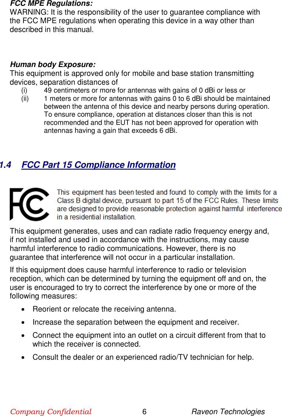 Company Confidential                        6                     Raveon Technologies  FCC MPE Regulations: WARNING: It is the responsibility of the user to guarantee compliance with the FCC MPE regulations when operating this device in a way other than described in this manual.     Human body Exposure:  This equipment is approved only for mobile and base station transmitting devices, separation distances of  (i) 49 centimeters or more for antennas with gains of 0 dBi or less or  (ii) 1 meters or more for antennas with gains 0 to 6 dBi should be maintained between the antenna of this device and nearby persons during operation. To ensure compliance, operation at distances closer than this is not recommended and the EUT has not been approved for operation with antennas having a gain that exceeds 6 dBi.    1.4  FCC Part 15 Compliance Information   This equipment generates, uses and can radiate radio frequency energy and, if not installed and used in accordance with the instructions, may cause harmful interference to radio communications. However, there is no guarantee that interference will not occur in a particular installation.  If this equipment does cause harmful interference to radio or television reception, which can be determined by turning the equipment off and on, the user is encouraged to try to correct the interference by one or more of the following measures:   Reorient or relocate the receiving antenna.   Increase the separation between the equipment and receiver.   Connect the equipment into an outlet on a circuit different from that to which the receiver is connected.   Consult the dealer or an experienced radio/TV technician for help.    