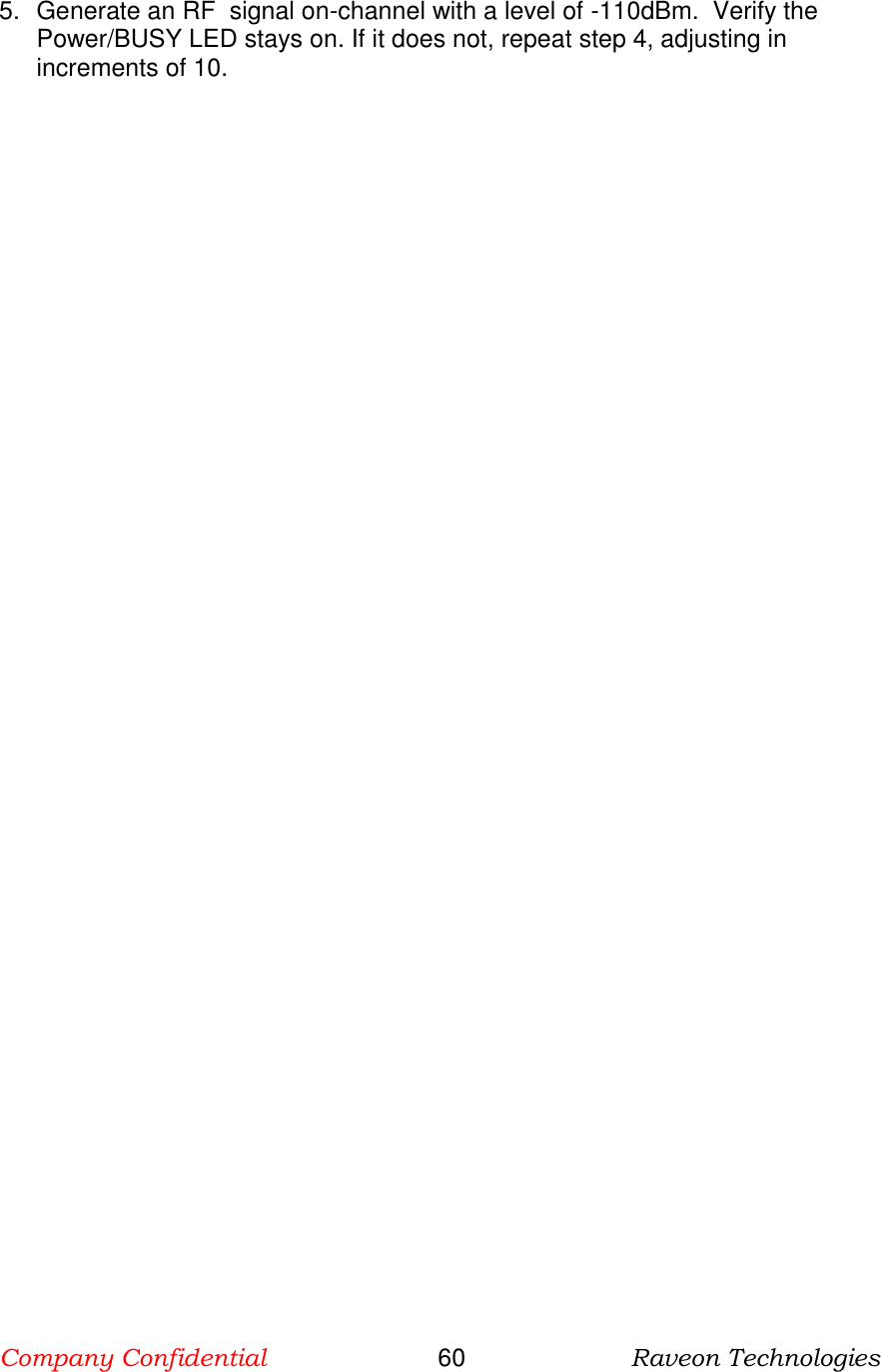 Company Confidential                       60                      Raveon Technologies  5.  Generate an RF  signal on-channel with a level of -110dBm.  Verify the Power/BUSY LED stays on. If it does not, repeat step 4, adjusting in increments of 10.    