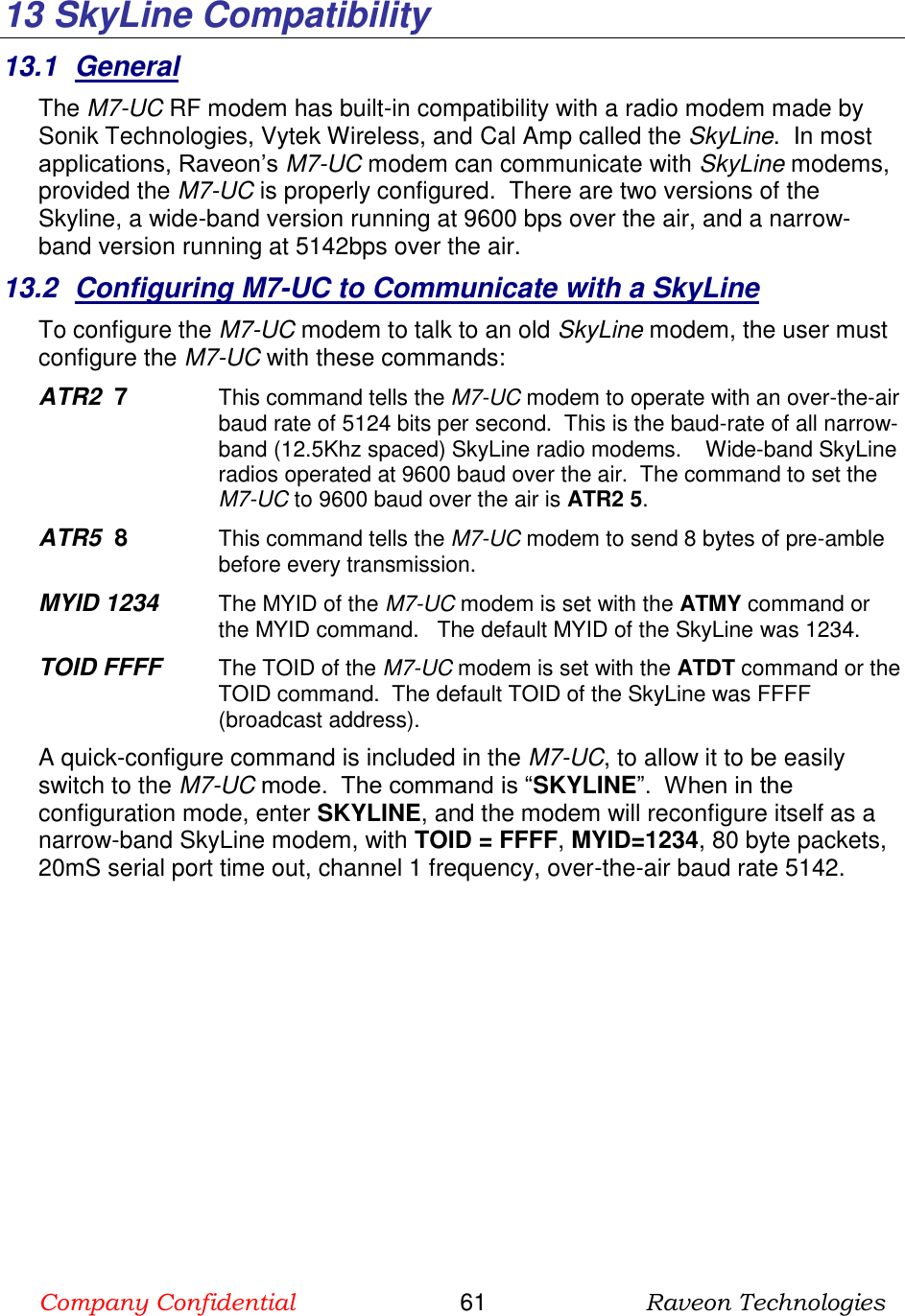 Company Confidential                       61                      Raveon Technologies  13  SkyLine Compatibility 13.1  General The M7-UC RF modem has built-in compatibility with a radio modem made by Sonik Technologies, Vytek Wireless, and Cal Amp called the SkyLine.  In most applications, Raveon’s M7-UC modem can communicate with SkyLine modems, provided the M7-UC is properly configured.  There are two versions of the Skyline, a wide-band version running at 9600 bps over the air, and a narrow-band version running at 5142bps over the air.   13.2  Configuring M7-UC to Communicate with a SkyLine To configure the M7-UC modem to talk to an old SkyLine modem, the user must configure the M7-UC with these commands: ATR2  7   This command tells the M7-UC modem to operate with an over-the-air baud rate of 5124 bits per second.  This is the baud-rate of all narrow-band (12.5Khz spaced) SkyLine radio modems.    Wide-band SkyLine radios operated at 9600 baud over the air.  The command to set the M7-UC to 9600 baud over the air is ATR2 5.  ATR5  8   This command tells the M7-UC modem to send 8 bytes of pre-amble before every transmission.  MYID 1234    The MYID of the M7-UC modem is set with the ATMY command or the MYID command.   The default MYID of the SkyLine was 1234.   TOID FFFF    The TOID of the M7-UC modem is set with the ATDT command or the TOID command.  The default TOID of the SkyLine was FFFF (broadcast address). A quick-configure command is included in the M7-UC, to allow it to be easily switch to the M7-UC mode.  The command is “SKYLINE”.  When in the configuration mode, enter SKYLINE, and the modem will reconfigure itself as a narrow-band SkyLine modem, with TOID = FFFF, MYID=1234, 80 byte packets, 20mS serial port time out, channel 1 frequency, over-the-air baud rate 5142.   