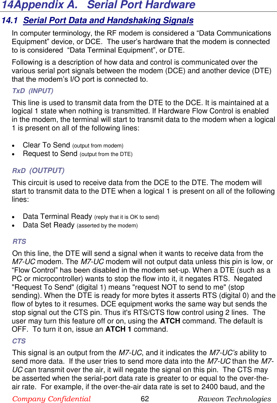 Company Confidential                       62                      Raveon Technologies  14 Appendix A.   Serial Port Hardware 14.1  Serial Port Data and Handshaking Signals In computer terminology, the RF modem is considered a “Data Communications Equipment” device, or DCE.  The user’s hardware that the modem is connected to is considered  “Data Terminal Equipment”, or DTE.  Following is a description of how data and control is communicated over the various serial port signals between the modem (DCE) and another device (DTE) that the modem’s I/O port is connected to.  TxD  (INPUT) This line is used to transmit data from the DTE to the DCE. It is maintained at a logical 1 state when nothing is transmitted. If Hardware Flow Control is enabled in the modem, the terminal will start to transmit data to the modem when a logical 1 is present on all of the following lines:   Clear To Send (output from modem)  Request to Send (output from the DTE)  RxD  (OUTPUT) This circuit is used to receive data from the DCE to the DTE. The modem will start to transmit data to the DTE when a logical 1 is present on all of the following lines:   Data Terminal Ready (reply that it is OK to send)  Data Set Ready (asserted by the modem) RTS On this line, the DTE will send a signal when it wants to receive data from the M7-UC modem. The M7-UC modem will not output data unless this pin is low, or “Flow Control” has been disabled in the modem set-up. When a DTE (such as a PC or microcontroller) wants to stop the flow into it, it negates RTS.  Negated &quot;Request To Send&quot; (digital 1) means &quot;request NOT to send to me&quot; (stop sending). When the DTE is ready for more bytes it asserts RTS (digital 0) and the flow of bytes to it resumes. DCE equipment works the same way but sends the stop signal out the CTS pin. Thus it&apos;s RTS/CTS flow control using 2 lines.  The user may turn this feature off or on, using the ATCH command. The default is OFF.  To turn it on, issue an ATCH 1 command.   CTS This signal is an output from the M7-UC, and it indicates the M7-UC’s ability to send more data.  If the user tries to send more data into the M7-UC than the M7-UC can transmit over the air, it will negate the signal on this pin.  The CTS may be asserted when the serial-port data rate is greater to or equal to the over-the-air rate.  For example, if the over-the-air data rate is set to 2400 baud, and the 