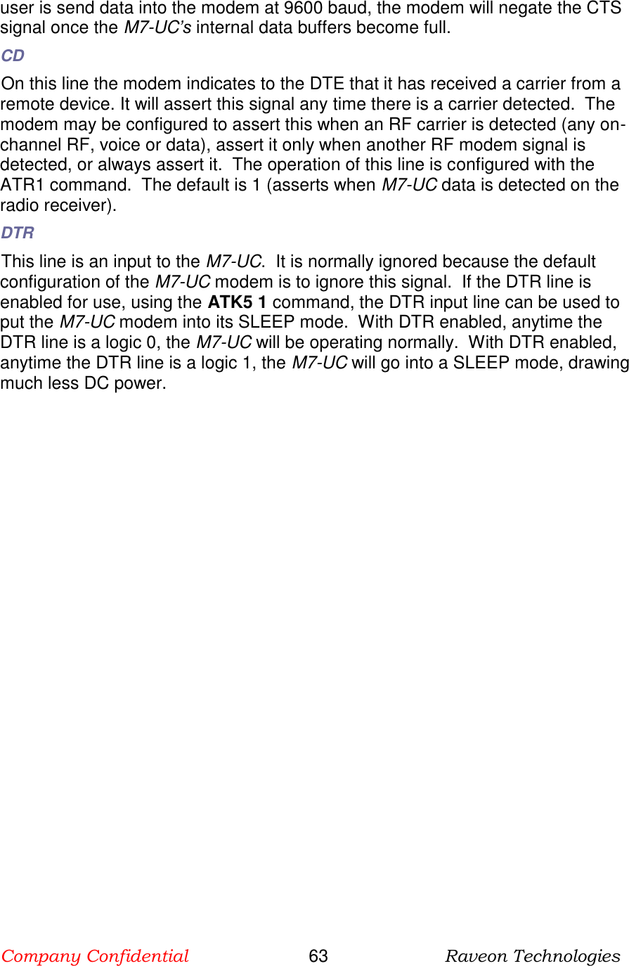 Company Confidential                       63                      Raveon Technologies  user is send data into the modem at 9600 baud, the modem will negate the CTS signal once the M7-UC’s internal data buffers become full.  CD On this line the modem indicates to the DTE that it has received a carrier from a remote device. It will assert this signal any time there is a carrier detected.  The modem may be configured to assert this when an RF carrier is detected (any on-channel RF, voice or data), assert it only when another RF modem signal is detected, or always assert it.  The operation of this line is configured with the ATR1 command.  The default is 1 (asserts when M7-UC data is detected on the radio receiver). DTR This line is an input to the M7-UC.  It is normally ignored because the default configuration of the M7-UC modem is to ignore this signal.  If the DTR line is enabled for use, using the ATK5 1 command, the DTR input line can be used to put the M7-UC modem into its SLEEP mode.  With DTR enabled, anytime the DTR line is a logic 0, the M7-UC will be operating normally.  With DTR enabled, anytime the DTR line is a logic 1, the M7-UC will go into a SLEEP mode, drawing much less DC power.   