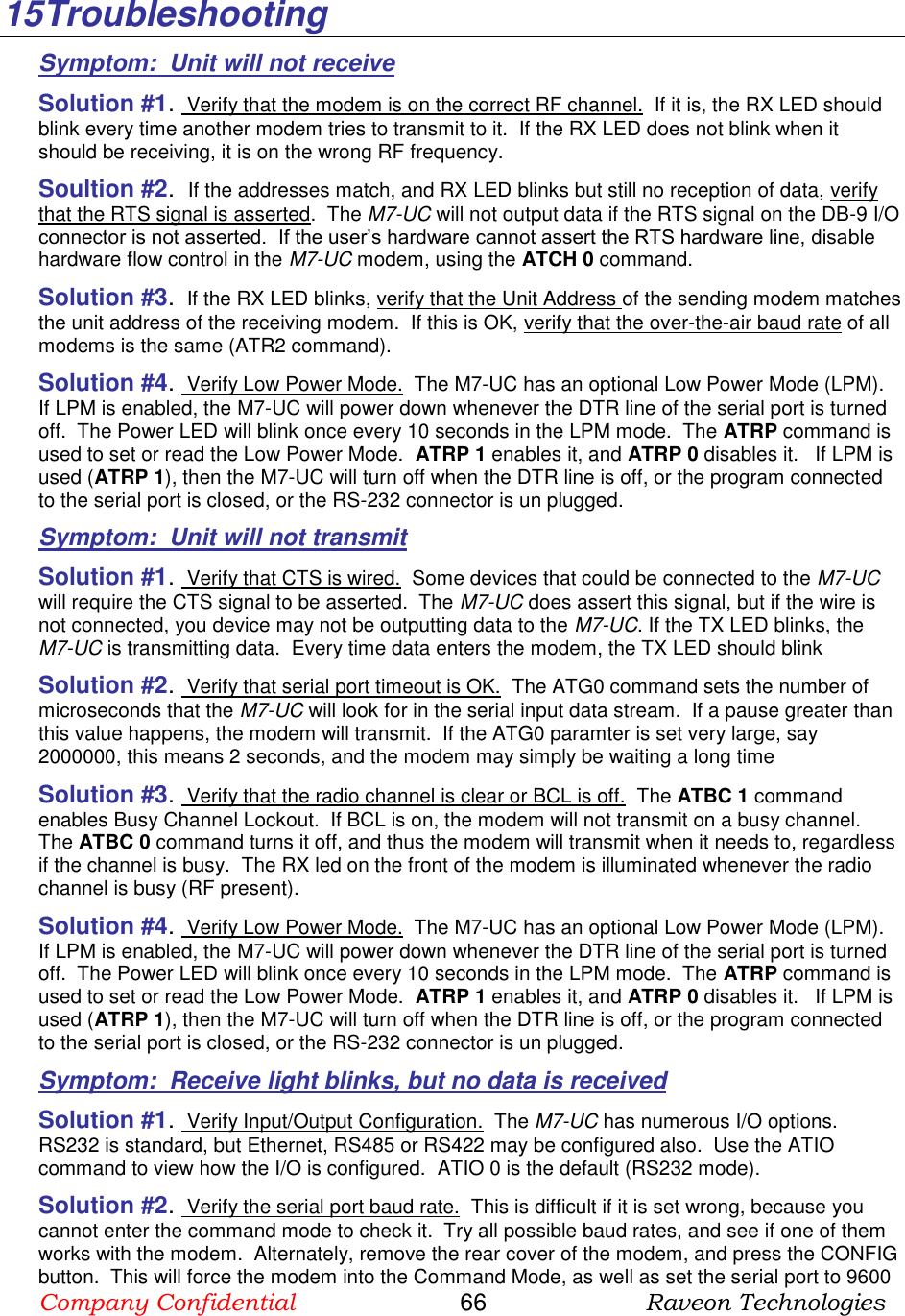 Company Confidential                       66                      Raveon Technologies  15 Troubleshooting Symptom:  Unit will not receive Solution #1.  Verify that the modem is on the correct RF channel.  If it is, the RX LED should blink every time another modem tries to transmit to it.  If the RX LED does not blink when it should be receiving, it is on the wrong RF frequency.  Soultion #2.  If the addresses match, and RX LED blinks but still no reception of data, verify that the RTS signal is asserted.  The M7-UC will not output data if the RTS signal on the DB-9 I/O connector is not asserted.  If the user’s hardware cannot assert the RTS hardware line, disable hardware flow control in the M7-UC modem, using the ATCH 0 command.  Solution #3.  If the RX LED blinks, verify that the Unit Address of the sending modem matches the unit address of the receiving modem.  If this is OK, verify that the over-the-air baud rate of all modems is the same (ATR2 command).  Solution #4.  Verify Low Power Mode.  The M7-UC has an optional Low Power Mode (LPM).  If LPM is enabled, the M7-UC will power down whenever the DTR line of the serial port is turned off.  The Power LED will blink once every 10 seconds in the LPM mode.  The ATRP command is used to set or read the Low Power Mode.  ATRP 1 enables it, and ATRP 0 disables it.   If LPM is used (ATRP 1), then the M7-UC will turn off when the DTR line is off, or the program connected to the serial port is closed, or the RS-232 connector is un plugged.  Symptom:  Unit will not transmit Solution #1.  Verify that CTS is wired.  Some devices that could be connected to the M7-UC will require the CTS signal to be asserted.  The M7-UC does assert this signal, but if the wire is not connected, you device may not be outputting data to the M7-UC. If the TX LED blinks, the M7-UC is transmitting data.  Every time data enters the modem, the TX LED should blink  Solution #2.  Verify that serial port timeout is OK.  The ATG0 command sets the number of microseconds that the M7-UC will look for in the serial input data stream.  If a pause greater than this value happens, the modem will transmit.  If the ATG0 paramter is set very large, say 2000000, this means 2 seconds, and the modem may simply be waiting a long time  Solution #3.  Verify that the radio channel is clear or BCL is off.  The ATBC 1 command enables Busy Channel Lockout.  If BCL is on, the modem will not transmit on a busy channel.  The ATBC 0 command turns it off, and thus the modem will transmit when it needs to, regardless if the channel is busy.  The RX led on the front of the modem is illuminated whenever the radio channel is busy (RF present).  Solution #4.  Verify Low Power Mode.  The M7-UC has an optional Low Power Mode (LPM).  If LPM is enabled, the M7-UC will power down whenever the DTR line of the serial port is turned off.  The Power LED will blink once every 10 seconds in the LPM mode.  The ATRP command is used to set or read the Low Power Mode.  ATRP 1 enables it, and ATRP 0 disables it.   If LPM is used (ATRP 1), then the M7-UC will turn off when the DTR line is off, or the program connected to the serial port is closed, or the RS-232 connector is un plugged.  Symptom:  Receive light blinks, but no data is received Solution #1.  Verify Input/Output Configuration.  The M7-UC has numerous I/O options.  RS232 is standard, but Ethernet, RS485 or RS422 may be configured also.  Use the ATIO command to view how the I/O is configured.  ATIO 0 is the default (RS232 mode).  Solution #2.  Verify the serial port baud rate.  This is difficult if it is set wrong, because you cannot enter the command mode to check it.  Try all possible baud rates, and see if one of them works with the modem.  Alternately, remove the rear cover of the modem, and press the CONFIG button.  This will force the modem into the Command Mode, as well as set the serial port to 9600 