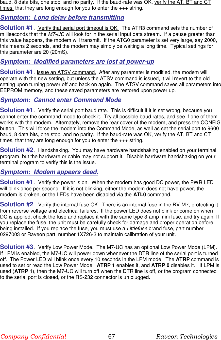 Company Confidential                       67                      Raveon Technologies  baud, 8 data bits, one stop, and no parity.  If the baud-rate was OK, verify the AT, BT and CT times, that they are long enough for you to enter the +++ string.  Symptom:  Long delay before transmitting Solution #1.  Verify that serial port timeout is OK.  The ATR3 command sets the number of milliseconds that the M7-UC will look for in the serial input data stream.  If a pause greater than this value happens, the modem will transmit.  If the ATG0 parameter is set very large, say 2000, this means 2 seconds, and the modem may simply be waiting a long time.  Typical settings for this parameter are 20 (20mS). Symptom:  Modified parameters are lost at power-up Solution #1. Issue an ATSV command.  After any parameter is modified, the modem will operate with the new setting, but unless the ATSV command is issued, it will revert to the old setting upon turning power off and back on again.  The ATSV command saves all parameters into EEPROM memory, and these saved parameters are restored upon power up.  Symptom:  Cannot enter Command Mode Solution #1.  Verify the serial port baud rate.  This is difficult if it is set wrong, because you cannot enter the command mode to check it.  Try all possible baud rates, and see if one of them works with the modem.  Alternately, remove the rear cover of the modem, and press the CONFIG button.  This will force the modem into the Command Mode, as well as set the serial port to 9600 baud, 8 data bits, one stop, and no parity.  If the baud-rate was OK, verify the AT, BT and CT times, that they are long enough for you to enter the +++ string.  Solution #2.  Handshaking.  You may have hardware handshaking enabled on your terminal program, but the hardware or cable may not support it.  Disable hardware handshaking on your terminal program to verify this is the issue.    Symptom:  Modem appears dead. Solution #1.  Verify the power is on.  When the modem has good DC power, the PWR LED will blink once per second.  If it is not blinking, either the modem does not have power, the modem is broken, or the LEDs have been disabled via the ATL0 command.   Solution #2.  Verify the internal fuse OK.  There is an internal fuse in the RV-M7, protecting it from reverse-voltage and electrical failures.  If the power LED does not blink or come on when DC is applied, check the fuse and replace it with the same type 3-amp mini fuse, and try again. If you replace the fuse, the unit must be carefully check for damage and proper operation before being installed.  If you replace the fuse, you must use a Littlefuse brand fuse, part number 0297003 or Raveon part, number 1X726-3 to maintain calibration of your unit.   Solution #3.  Verify Low Power Mode.  The M7-UC has an optional Low Power Mode (LPM).  If LPM is enabled, the M7-UC will power down whenever the DTR line of the serial port is turned off.  The Power LED will blink once every 10 seconds in the LPM mode.  The ATRP command is used to set or read the Low Power Mode.  ATRP 1 enables it, and ATRP 0 disables it.   If LPM is used (ATRP 1), then the M7-UC will turn off when the DTR line is off, or the program connected to the serial port is closed, or the RS-232 connector is un plugged.   