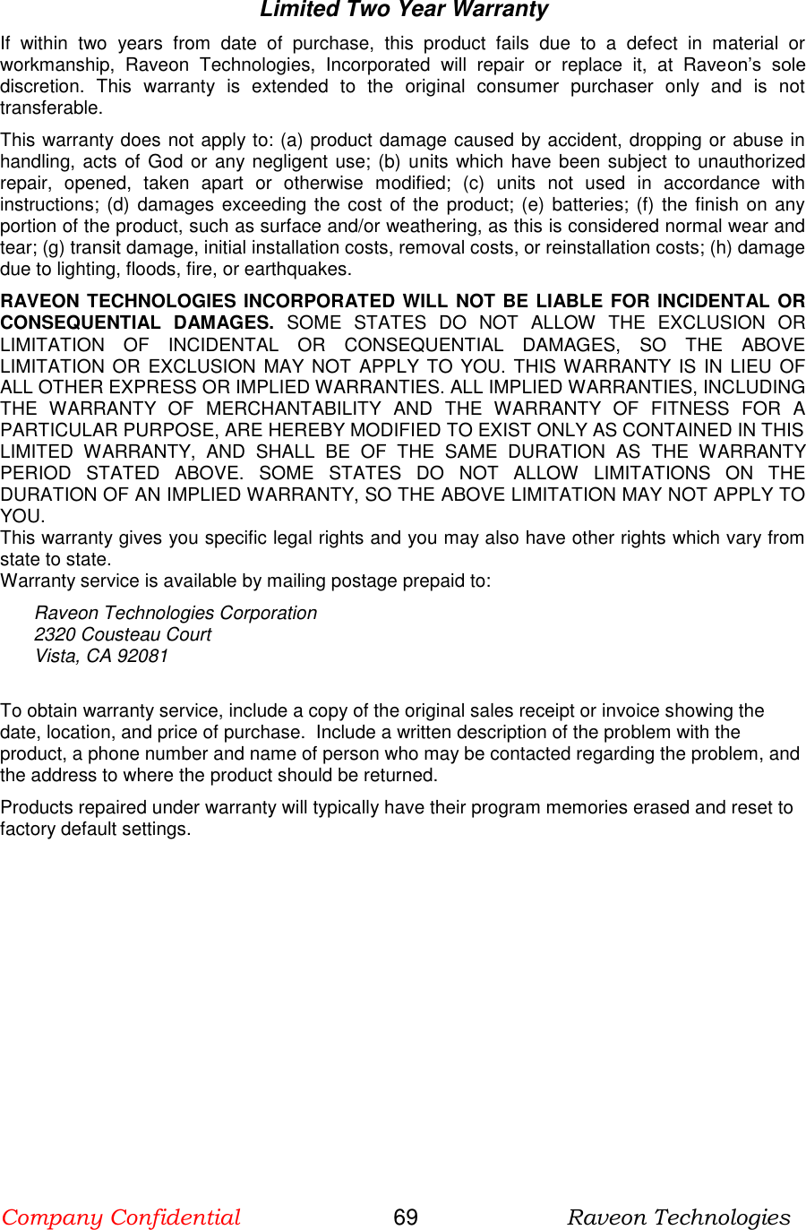 Company Confidential                       69                      Raveon Technologies  Limited Two Year Warranty If  within  two  years  from  date  of  purchase,  this  product  fails  due  to  a  defect  in  material  or workmanship,  Raveon  Technologies,  Incorporated  will  repair  or  replace  it,  at  Raveon’s  sole discretion.  This  warranty  is  extended  to  the  original  consumer  purchaser  only  and  is  not transferable.  This warranty does not apply to: (a) product damage caused by accident, dropping or abuse in handling, acts of God or any negligent use; (b) units which have been subject to unauthorized repair,  opened,  taken  apart  or  otherwise  modified;  (c)  units  not  used  in  accordance  with instructions; (d)  damages exceeding the cost of the product; (e) batteries; (f) the finish on any portion of the product, such as surface and/or weathering, as this is considered normal wear and tear; (g) transit damage, initial installation costs, removal costs, or reinstallation costs; (h) damage due to lighting, floods, fire, or earthquakes. RAVEON TECHNOLOGIES INCORPORATED WILL NOT BE LIABLE FOR INCIDENTAL OR CONSEQUENTIAL  DAMAGES.  SOME  STATES  DO  NOT  ALLOW  THE  EXCLUSION  OR LIMITATION  OF  INCIDENTAL  OR  CONSEQUENTIAL  DAMAGES,  SO  THE  ABOVE LIMITATION  OR  EXCLUSION MAY NOT  APPLY TO  YOU. THIS WARRANTY IS IN LIEU OF ALL OTHER EXPRESS OR IMPLIED WARRANTIES. ALL IMPLIED WARRANTIES, INCLUDING THE  WARRANTY  OF  MERCHANTABILITY  AND  THE  WARRANTY  OF  FITNESS  FOR  A PARTICULAR PURPOSE, ARE HEREBY MODIFIED TO EXIST ONLY AS CONTAINED IN THIS LIMITED  WARRANTY,  AND  SHALL  BE  OF  THE  SAME  DURATION  AS  THE  WARRANTY PERIOD  STATED  ABOVE.  SOME  STATES  DO  NOT  ALLOW  LIMITATIONS  ON  THE DURATION OF AN IMPLIED WARRANTY, SO THE ABOVE LIMITATION MAY NOT APPLY TO YOU. This warranty gives you specific legal rights and you may also have other rights which vary from state to state.  Warranty service is available by mailing postage prepaid to:  Raveon Technologies Corporation 2320 Cousteau Court  Vista, CA 92081  To obtain warranty service, include a copy of the original sales receipt or invoice showing the date, location, and price of purchase.  Include a written description of the problem with the product, a phone number and name of person who may be contacted regarding the problem, and the address to where the product should be returned.  Products repaired under warranty will typically have their program memories erased and reset to factory default settings.  
