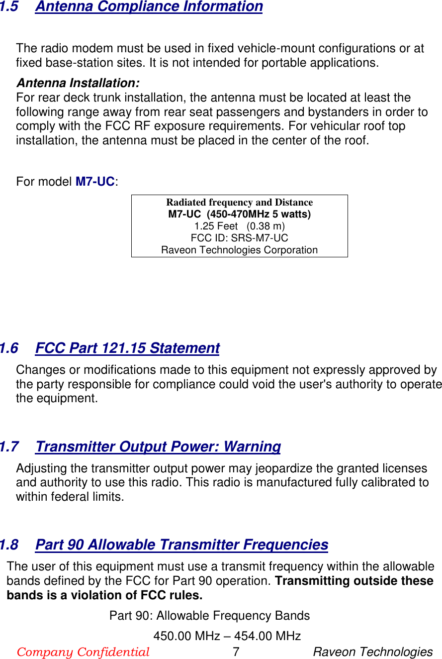 Company Confidential                        7                     Raveon Technologies   1.5  Antenna Compliance Information  The radio modem must be used in fixed vehicle-mount configurations or at fixed base-station sites. It is not intended for portable applications.  Antenna Installation: For rear deck trunk installation, the antenna must be located at least the following range away from rear seat passengers and bystanders in order to comply with the FCC RF exposure requirements. For vehicular roof top installation, the antenna must be placed in the center of the roof.  For model M7-UC: Radiated frequency and Distance M7-UC  (450-470MHz 5 watts) 1.25 Feet   (0.38 m) FCC ID: SRS-M7-UC Raveon Technologies Corporation     1.6  FCC Part 121.15 Statement  Changes or modifications made to this equipment not expressly approved by the party responsible for compliance could void the user&apos;s authority to operate the equipment.        1.7  Transmitter Output Power: Warning   Adjusting the transmitter output power may jeopardize the granted licenses and authority to use this radio. This radio is manufactured fully calibrated to within federal limits.        1.8  Part 90 Allowable Transmitter Frequencies   The user of this equipment must use a transmit frequency within the allowable bands defined by the FCC for Part 90 operation. Transmitting outside these bands is a violation of FCC rules.  Part 90: Allowable Frequency Bands             450.00 MHz – 454.00 MHz      