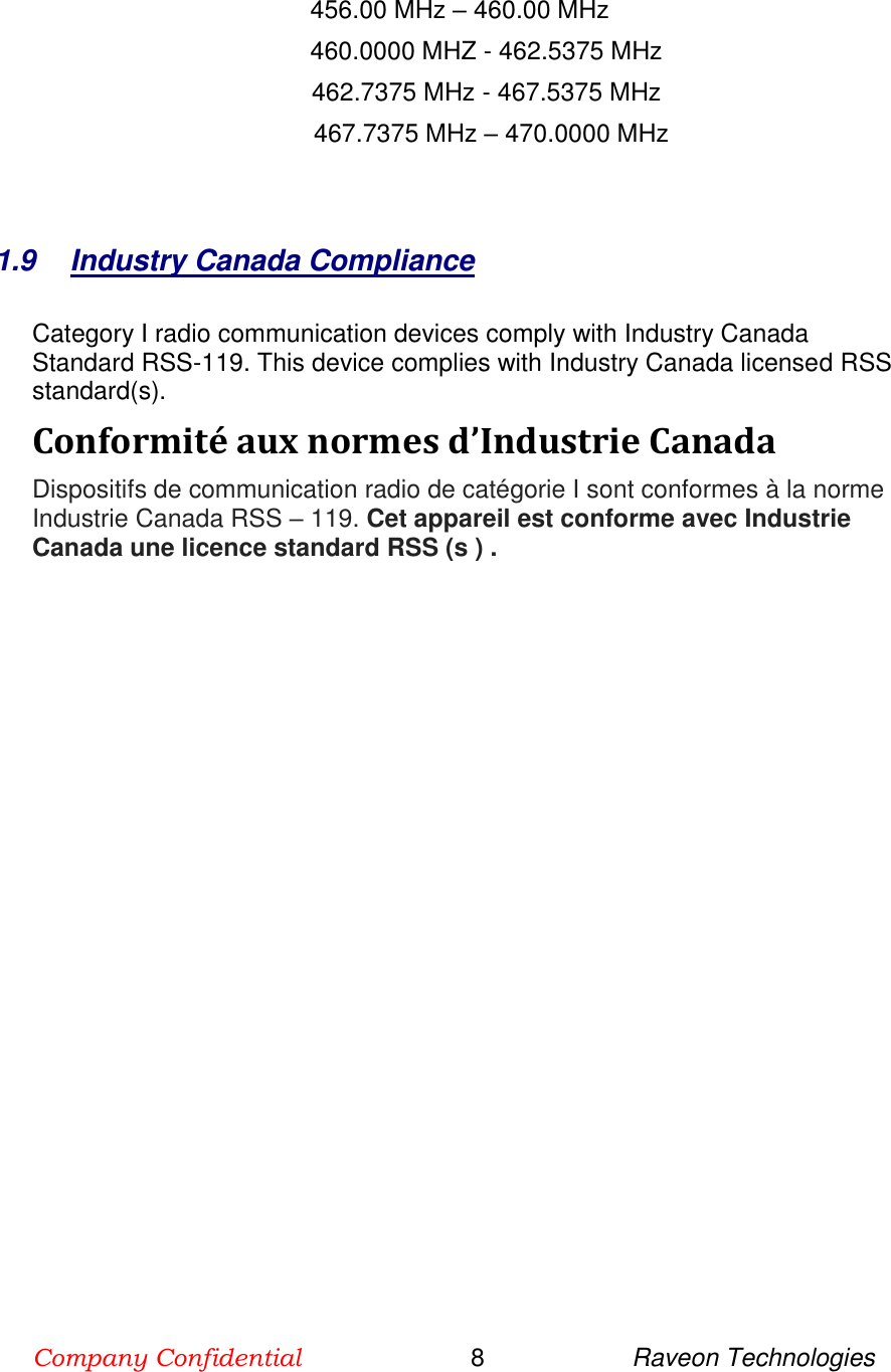 Company Confidential                        8                     Raveon Technologies    456.00 MHz – 460.00 MHz      460.0000 MHZ - 462.5375 MHz                462.7375 MHz - 467.5375 MHz                                             467.7375 MHz – 470.0000 MHz        1.9  Industry Canada Compliance     Category I radio communication devices comply with Industry Canada Standard RSS-119. This device complies with Industry Canada licensed RSS standard(s).  Conformité aux normes d’Industrie Canada   Dispositifs de communication radio de catégorie I sont conformes à la norme Industrie Canada RSS – 119. Cet appareil est conforme avec Industrie Canada une licence standard RSS (s ) .  