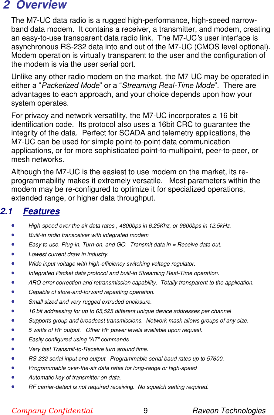 Company Confidential                        9                     Raveon Technologies  2  Overview The M7-UC data radio is a rugged high-performance, high-speed narrow-band data modem.  It contains a receiver, a transmitter, and modem, creating an easy-to-use transparent data radio link.  The M7-UC’s user interface is asynchronous RS-232 data into and out of the M7-UC (CMOS level optional).  Modem operation is virtually transparent to the user and the configuration of the modem is via the user serial port.    Unlike any other radio modem on the market, the M7-UC may be operated in either a “Packetized Mode” or a “Streaming Real-Time Mode”.  There are advantages to each approach, and your choice depends upon how your system operates.   For privacy and network versatility, the M7-UC incorporates a 16 bit identification code.  Its protocol also uses a 16bit CRC to guarantee the integrity of the data.  Perfect for SCADA and telemetry applications, the      M7-UC can be used for simple point-to-point data communication applications, or for more sophisticated point-to-multipoint, peer-to-peer, or mesh networks.  Although the M7-UC is the easiest to use modem on the market, its re-programmability makes it extremely versatile.   Most parameters within the modem may be re-configured to optimize it for specialized operations, extended range, or higher data throughput.   2.1  Features  High-speed over the air data rates , 4800bps in 6.25Khz, or 9600bps in 12.5kHz.  Built-in radio transceiver with integrated modem  Easy to use. Plug-in, Turn-on, and GO.  Transmit data in = Receive data out.  Lowest current draw in industry.  Wide input voltage with high-efficiency switching voltage regulator.   Integrated Packet data protocol and built-in Streaming Real-Time operation.  ARQ error correction and retransmission capability.  Totally transparent to the application.   Capable of store-and-forward repeating operation.  Small sized and very rugged extruded enclosure.   16 bit addressing for up to 65,525 different unique device addresses per channel  Supports group and broadcast transmissions.  Network mask allows groups of any size.   5 watts of RF output.   Other RF power levels available upon request.   Easily configured using “AT” commands  Very fast Transmit-to-Receive turn around time.  RS-232 serial input and output.  Programmable serial baud rates up to 57600.    Programmable over-the-air data rates for long-range or high-speed  Automatic key of transmitter on data.  RF carrier-detect is not required receiving.  No squelch setting required.   