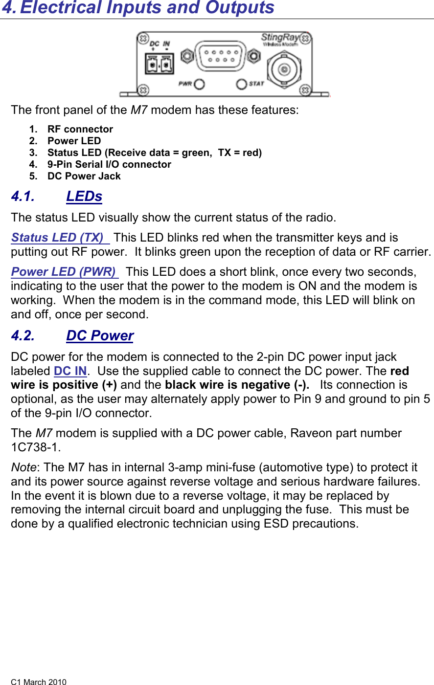 C1 March 2010 4. Electrical Inputs and Outputs  The front panel of the M7 modem has these features: 1.  RF connector 2.  Power LED 3.  Status LED (Receive data = green,  TX = red) 4.  9-Pin Serial I/O connector 5.  DC Power Jack 4.1.  LEDs The status LED visually show the current status of the radio. Status LED (TX)   This LED blinks red when the transmitter keys and is putting out RF power.  It blinks green upon the reception of data or RF carrier.   Power LED (PWR)   This LED does a short blink, once every two seconds, indicating to the user that the power to the modem is ON and the modem is working.  When the modem is in the command mode, this LED will blink on and off, once per second.  4.2.  DC Power DC power for the modem is connected to the 2-pin DC power input jack labeled DC IN.  Use the supplied cable to connect the DC power. The red wire is positive (+) and the black wire is negative (-).   Its connection is optional, as the user may alternately apply power to Pin 9 and ground to pin 5 of the 9-pin I/O connector. The M7 modem is supplied with a DC power cable, Raveon part number 1C738-1.    Note: The M7 has in internal 3-amp mini-fuse (automotive type) to protect it and its power source against reverse voltage and serious hardware failures.  In the event it is blown due to a reverse voltage, it may be replaced by removing the internal circuit board and unplugging the fuse.  This must be done by a qualified electronic technician using ESD precautions. 