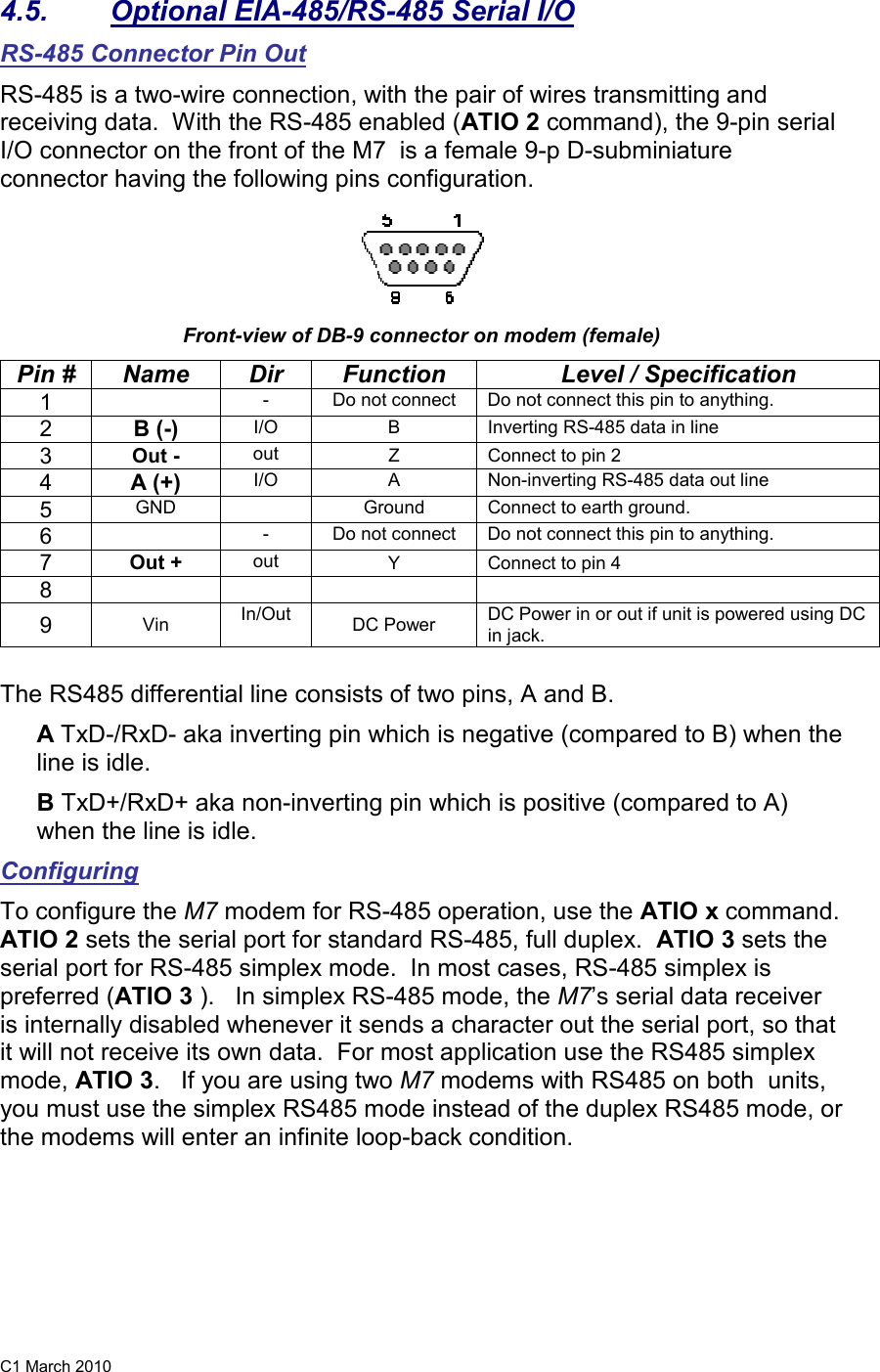 C1 March 2010 4.5.  Optional EIA-485/RS-485 Serial I/O RS-485 Connector Pin Out RS-485 is a two-wire connection, with the pair of wires transmitting and receiving data.  With the RS-485 enabled (ATIO 2 command), the 9-pin serial I/O connector on the front of the M7  is a female 9-p D-subminiature connector having the following pins configuration.    Front-view of DB-9 connector on modem (female) Pin #  Name  Dir  Function  Level / Specification 1    -  Do not connect  Do not connect this pin to anything.    2 B (-) I/O  B  Inverting RS-485 data in line 3  Out -  out  Z  Connect to pin 2 4 A (+)    I/O  A  Non-inverting RS-485 data out line 5  GND    Ground  Connect to earth ground.  6    -  Do not connect  Do not connect this pin to anything.    7  Out +  out  Y  Connect to pin 4 8       9  Vin  In/Out  DC Power  DC Power in or out if unit is powered using DC in jack.   The RS485 differential line consists of two pins, A and B. A TxD-/RxD- aka inverting pin which is negative (compared to B) when the line is idle.  B TxD+/RxD+ aka non-inverting pin which is positive (compared to A) when the line is idle. Configuring To configure the M7 modem for RS-485 operation, use the ATIO x command.  ATIO 2 sets the serial port for standard RS-485, full duplex.  ATIO 3 sets the serial port for RS-485 simplex mode.  In most cases, RS-485 simplex is preferred (ATIO 3 ).   In simplex RS-485 mode, the M7’s serial data receiver is internally disabled whenever it sends a character out the serial port, so that it will not receive its own data.  For most application use the RS485 simplex mode, ATIO 3.   If you are using two M7 modems with RS485 on both  units, you must use the simplex RS485 mode instead of the duplex RS485 mode, or the modems will enter an infinite loop-back condition.  