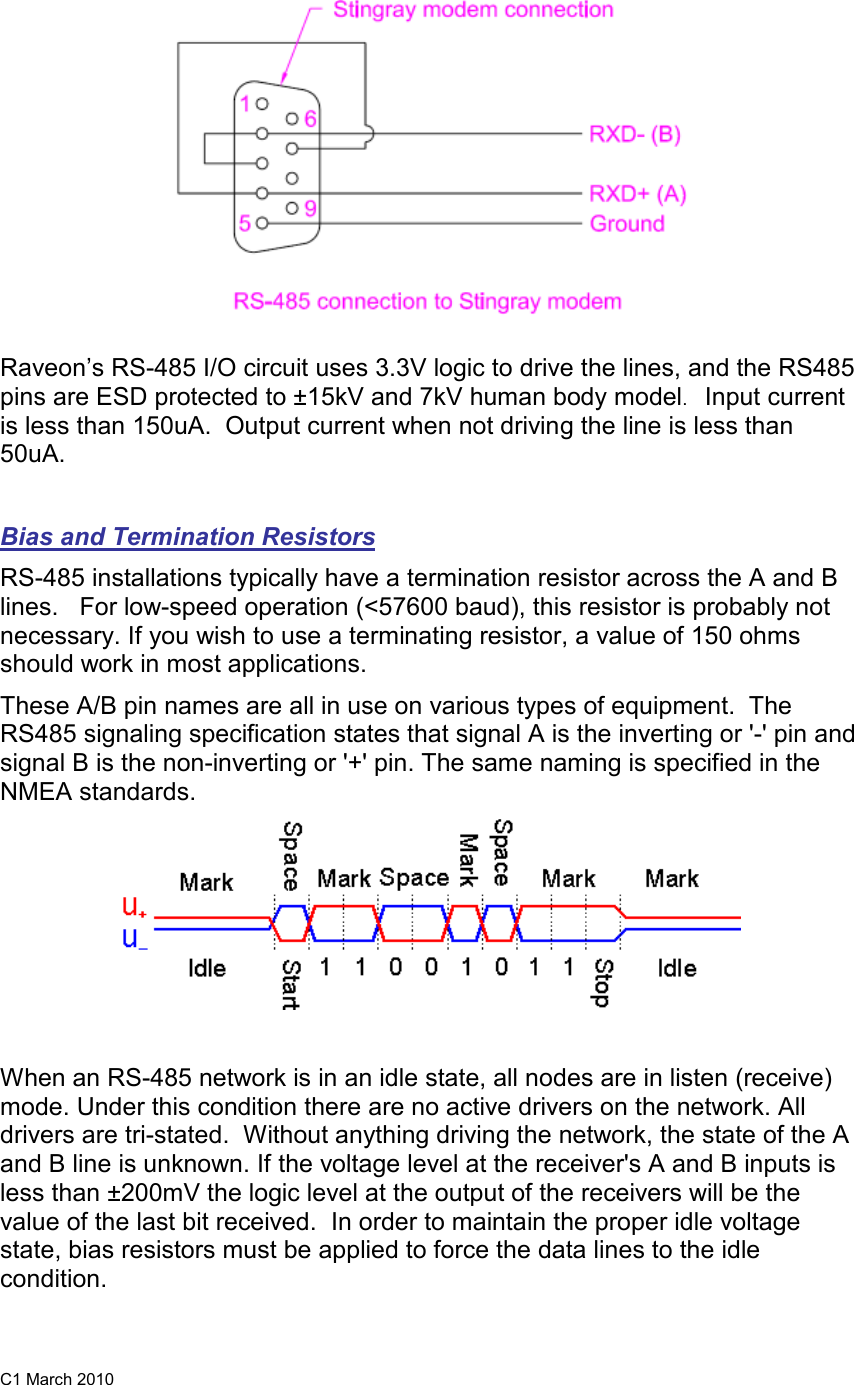 C1 March 2010  Raveon’s RS-485 I/O circuit uses 3.3V logic to drive the lines, and the RS485 pins are ESD protected to ±15kV and 7kV human body model.   Input current is less than 150uA.  Output current when not driving the line is less than 50uA.   Bias and Termination Resistors RS-485 installations typically have a termination resistor across the A and B lines.   For low-speed operation (&lt;57600 baud), this resistor is probably not necessary. If you wish to use a terminating resistor, a value of 150 ohms should work in most applications.  These A/B pin names are all in use on various types of equipment.  The RS485 signaling specification states that signal A is the inverting or &apos;-&apos; pin and signal B is the non-inverting or &apos;+&apos; pin. The same naming is specified in the NMEA standards.   When an RS-485 network is in an idle state, all nodes are in listen (receive) mode. Under this condition there are no active drivers on the network. All drivers are tri-stated.  Without anything driving the network, the state of the A and B line is unknown. If the voltage level at the receiver&apos;s A and B inputs is less than ±200mV the logic level at the output of the receivers will be the value of the last bit received.  In order to maintain the proper idle voltage state, bias resistors must be applied to force the data lines to the idle condition.   