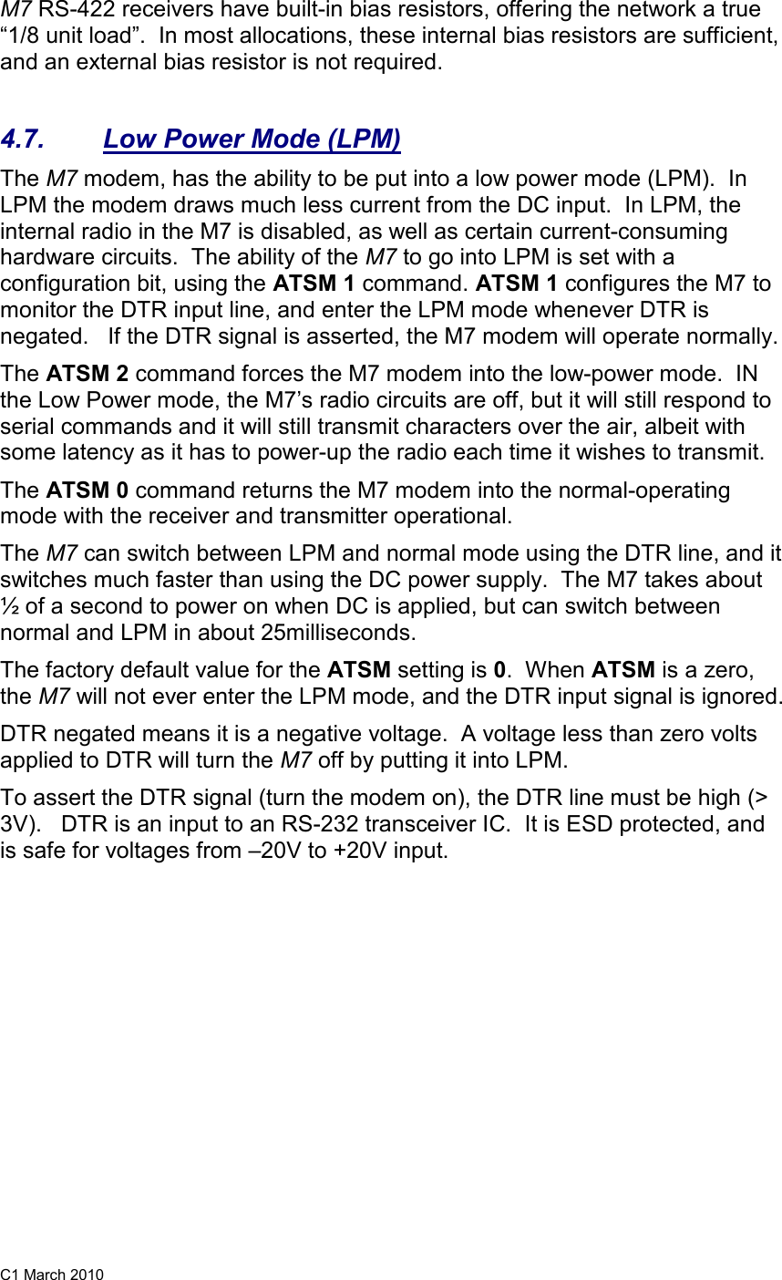 C1 March 2010 M7 RS-422 receivers have built-in bias resistors, offering the network a true “1/8 unit load”.  In most allocations, these internal bias resistors are sufficient, and an external bias resistor is not required.    4.7.  Low Power Mode (LPM) The M7 modem, has the ability to be put into a low power mode (LPM).  In LPM the modem draws much less current from the DC input.  In LPM, the internal radio in the M7 is disabled, as well as certain current-consuming hardware circuits.  The ability of the M7 to go into LPM is set with a configuration bit, using the ATSM 1 command. ATSM 1 configures the M7 to monitor the DTR input line, and enter the LPM mode whenever DTR is negated.   If the DTR signal is asserted, the M7 modem will operate normally.   The ATSM 2 command forces the M7 modem into the low-power mode.  IN the Low Power mode, the M7’s radio circuits are off, but it will still respond to serial commands and it will still transmit characters over the air, albeit with some latency as it has to power-up the radio each time it wishes to transmit.   The ATSM 0 command returns the M7 modem into the normal-operating mode with the receiver and transmitter operational.  The M7 can switch between LPM and normal mode using the DTR line, and it switches much faster than using the DC power supply.  The M7 takes about ½ of a second to power on when DC is applied, but can switch between normal and LPM in about 25milliseconds.  The factory default value for the ATSM setting is 0.  When ATSM is a zero, the M7 will not ever enter the LPM mode, and the DTR input signal is ignored.  DTR negated means it is a negative voltage.  A voltage less than zero volts applied to DTR will turn the M7 off by putting it into LPM.   To assert the DTR signal (turn the modem on), the DTR line must be high (&gt; 3V).   DTR is an input to an RS-232 transceiver IC.  It is ESD protected, and is safe for voltages from –20V to +20V input.  