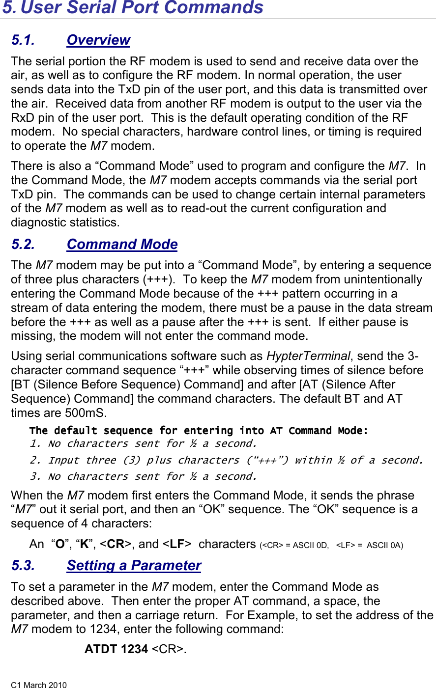 C1 March 2010 5. User Serial Port Commands 5.1.  Overview The serial portion the RF modem is used to send and receive data over the air, as well as to configure the RF modem. In normal operation, the user sends data into the TxD pin of the user port, and this data is transmitted over the air.  Received data from another RF modem is output to the user via the RxD pin of the user port.  This is the default operating condition of the RF modem.  No special characters, hardware control lines, or timing is required to operate the M7 modem.   There is also a “Command Mode” used to program and configure the M7.  In the Command Mode, the M7 modem accepts commands via the serial port TxD pin.  The commands can be used to change certain internal parameters of the M7 modem as well as to read-out the current configuration and diagnostic statistics.  5.2.  Command Mode The M7 modem may be put into a “Command Mode”, by entering a sequence of three plus characters (+++).  To keep the M7 modem from unintentionally entering the Command Mode because of the +++ pattern occurring in a stream of data entering the modem, there must be a pause in the data stream before the +++ as well as a pause after the +++ is sent.  If either pause is missing, the modem will not enter the command mode.  Using serial communications software such as HypterTerminal, send the 3-character command sequence “+++” while observing times of silence before [BT (Silence Before Sequence) Command] and after [AT (Silence After Sequence) Command] the command characters. The default BT and AT times are 500mS.   The default sequence for entering into AT Command Mode:The default sequence for entering into AT Command Mode:The default sequence for entering into AT Command Mode:The default sequence for entering into AT Command Mode:        1. No characters sent for ½ a second.  2. Input three (3) plus characters (“+++”) within ½ of a second. 3. No characters sent for ½ a second.  When the M7 modem first enters the Command Mode, it sends the phrase “M7” out it serial port, and then an “OK” sequence. The “OK” sequence is a sequence of 4 characters: An  “O”, “K”, &lt;CR&gt;, and &lt;LF&gt;  characters (&lt;CR&gt; = ASCII 0D,   &lt;LF&gt; =  ASCII 0A) 5.3.  Setting a Parameter To set a parameter in the M7 modem, enter the Command Mode as described above.  Then enter the proper AT command, a space, the parameter, and then a carriage return.  For Example, to set the address of the M7 modem to 1234, enter the following command: ATDT 1234 &lt;CR&gt;.