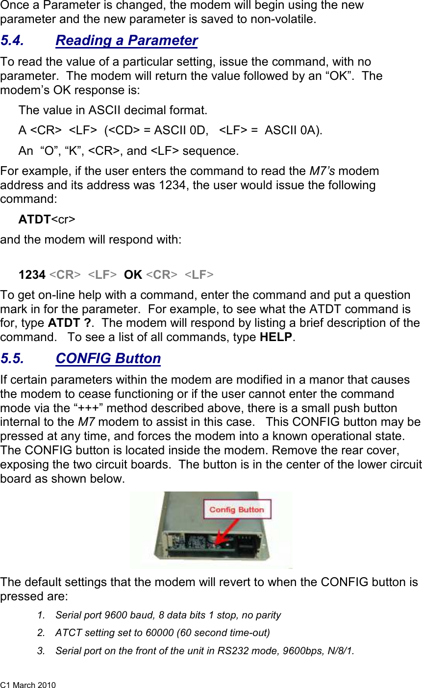 C1 March 2010 Once a Parameter is changed, the modem will begin using the new parameter and the new parameter is saved to non-volatile.   5.4.  Reading a Parameter To read the value of a particular setting, issue the command, with no parameter.  The modem will return the value followed by an “OK”.  The modem’s OK response is: The value in ASCII decimal format. A &lt;CR&gt;  &lt;LF&gt;  (&lt;CD&gt; = ASCII 0D,   &lt;LF&gt; =  ASCII 0A).  An  “O”, “K”, &lt;CR&gt;, and &lt;LF&gt; sequence. For example, if the user enters the command to read the M7’s modem address and its address was 1234, the user would issue the following command: ATDT&lt;cr&gt;  and the modem will respond with:  1234 &lt;CR&gt;  &lt;LF&gt;  OK &lt;CR&gt;  &lt;LF&gt; To get on-line help with a command, enter the command and put a question mark in for the parameter.  For example, to see what the ATDT command is for, type ATDT ?.  The modem will respond by listing a brief description of the command.   To see a list of all commands, type HELP.   5.5.  CONFIG Button If certain parameters within the modem are modified in a manor that causes the modem to cease functioning or if the user cannot enter the command mode via the “+++” method described above, there is a small push button internal to the M7 modem to assist in this case.   This CONFIG button may be pressed at any time, and forces the modem into a known operational state.  The CONFIG button is located inside the modem. Remove the rear cover, exposing the two circuit boards.  The button is in the center of the lower circuit board as shown below.   The default settings that the modem will revert to when the CONFIG button is pressed are: 1.  Serial port 9600 baud, 8 data bits 1 stop, no parity 2.  ATCT setting set to 60000 (60 second time-out) 3.  Serial port on the front of the unit in RS232 mode, 9600bps, N/8/1.  