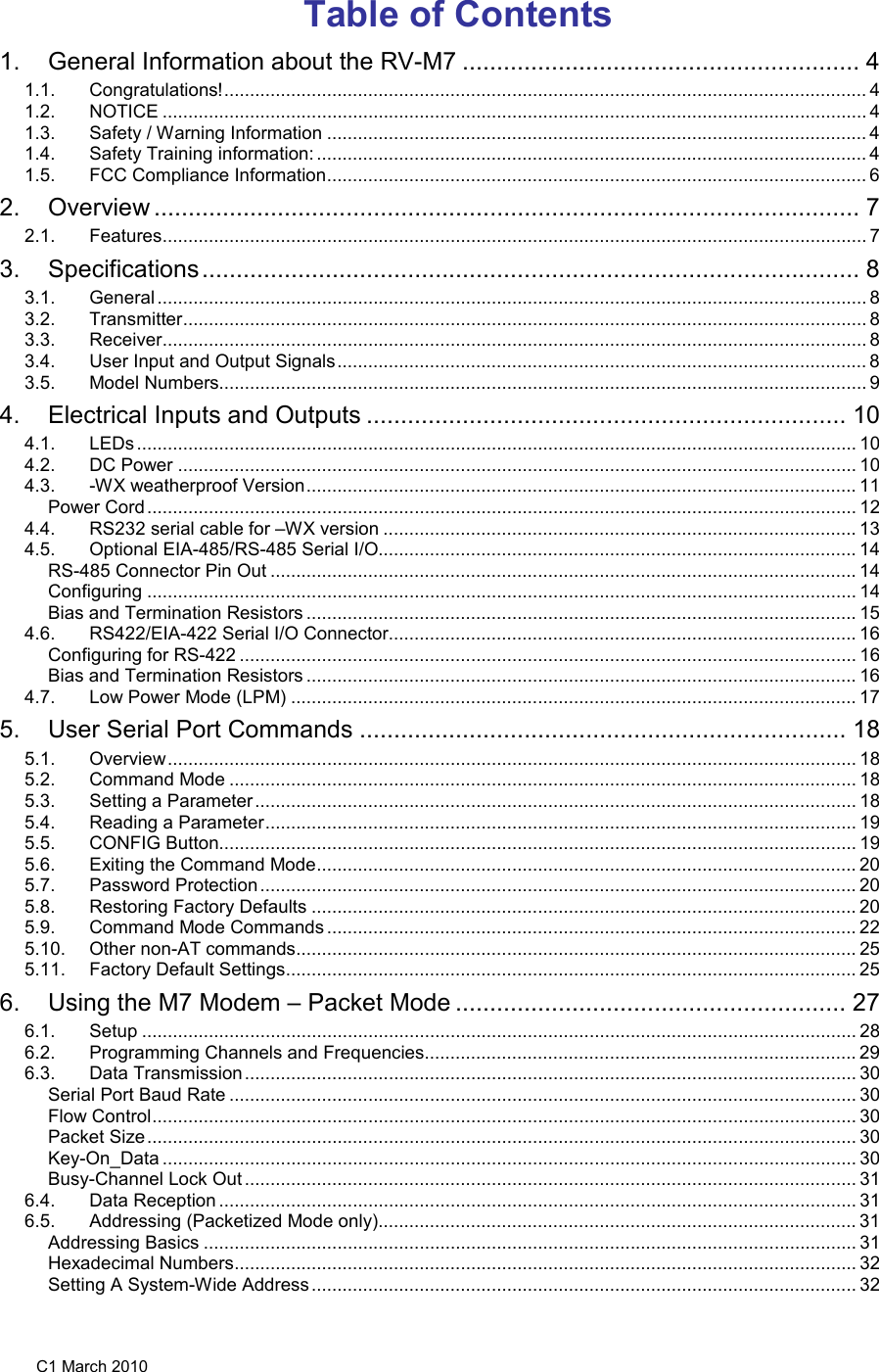 C1 March 2010 Table of Contents 1. General Information about the RV-M7 .......................................................... 4 1.1. Congratulations! ............................................................................................................................. 4 1.2. NOTICE ......................................................................................................................................... 4 1.3. Safety / Warning Information ......................................................................................................... 4 1.4. Safety Training information: ........................................................................................................... 4 1.5. FCC Compliance Information ......................................................................................................... 6 2. Overview ....................................................................................................... 7 2.1. Features ......................................................................................................................................... 7 3. Specifications ................................................................................................ 8 3.1. General .......................................................................................................................................... 8 3.2. Transmitter ..................................................................................................................................... 8 3.3. Receiver ......................................................................................................................................... 8 3.4. User Input and Output Signals ....................................................................................................... 8 3.5. Model Numbers.............................................................................................................................. 9 4. Electrical Inputs and Outputs ...................................................................... 10 4.1. LEDs ............................................................................................................................................ 10 4.2. DC Power .................................................................................................................................... 10 4.3. -WX weatherproof Version ........................................................................................................... 11 Power Cord .......................................................................................................................................... 12 4.4. RS232 serial cable for –WX version ............................................................................................ 13 4.5. Optional EIA-485/RS-485 Serial I/O............................................................................................. 14 RS-485 Connector Pin Out .................................................................................................................. 14 Configuring .......................................................................................................................................... 14 Bias and Termination Resistors ........................................................................................................... 15 4.6. RS422/EIA-422 Serial I/O Connector ........................................................................................... 16 Configuring for RS-422 ........................................................................................................................ 16 Bias and Termination Resistors ........................................................................................................... 16 4.7. Low Power Mode (LPM) .............................................................................................................. 17 5. User Serial Port Commands ....................................................................... 18 5.1. Overview ...................................................................................................................................... 18 5.2. Command Mode .......................................................................................................................... 18 5.3. Setting a Parameter ..................................................................................................................... 18 5.4. Reading a Parameter ................................................................................................................... 19 5.5. CONFIG Button............................................................................................................................ 19 5.6. Exiting the Command Mode ......................................................................................................... 20 5.7. Password Protection .................................................................................................................... 20 5.8. Restoring Factory Defaults .......................................................................................................... 20 5.9. Command Mode Commands ....................................................................................................... 22 5.10. Other non-AT commands ............................................................................................................. 25 5.11. Factory Default Settings ............................................................................................................... 25 6. Using the M7 Modem – Packet Mode ......................................................... 27 6.1. Setup ........................................................................................................................................... 28 6.2. Programming Channels and Frequencies .................................................................................... 29 6.3. Data Transmission ....................................................................................................................... 30 Serial Port Baud Rate .......................................................................................................................... 30 Flow Control ......................................................................................................................................... 30 Packet Size .......................................................................................................................................... 30 Key-On_Data ....................................................................................................................................... 30 Busy-Channel Lock Out ....................................................................................................................... 31 6.4. Data Reception ............................................................................................................................ 31 6.5. Addressing (Packetized Mode only)............................................................................................. 31 Addressing Basics ............................................................................................................................... 31 Hexadecimal Numbers ......................................................................................................................... 32 Setting A System-Wide Address .......................................................................................................... 32 