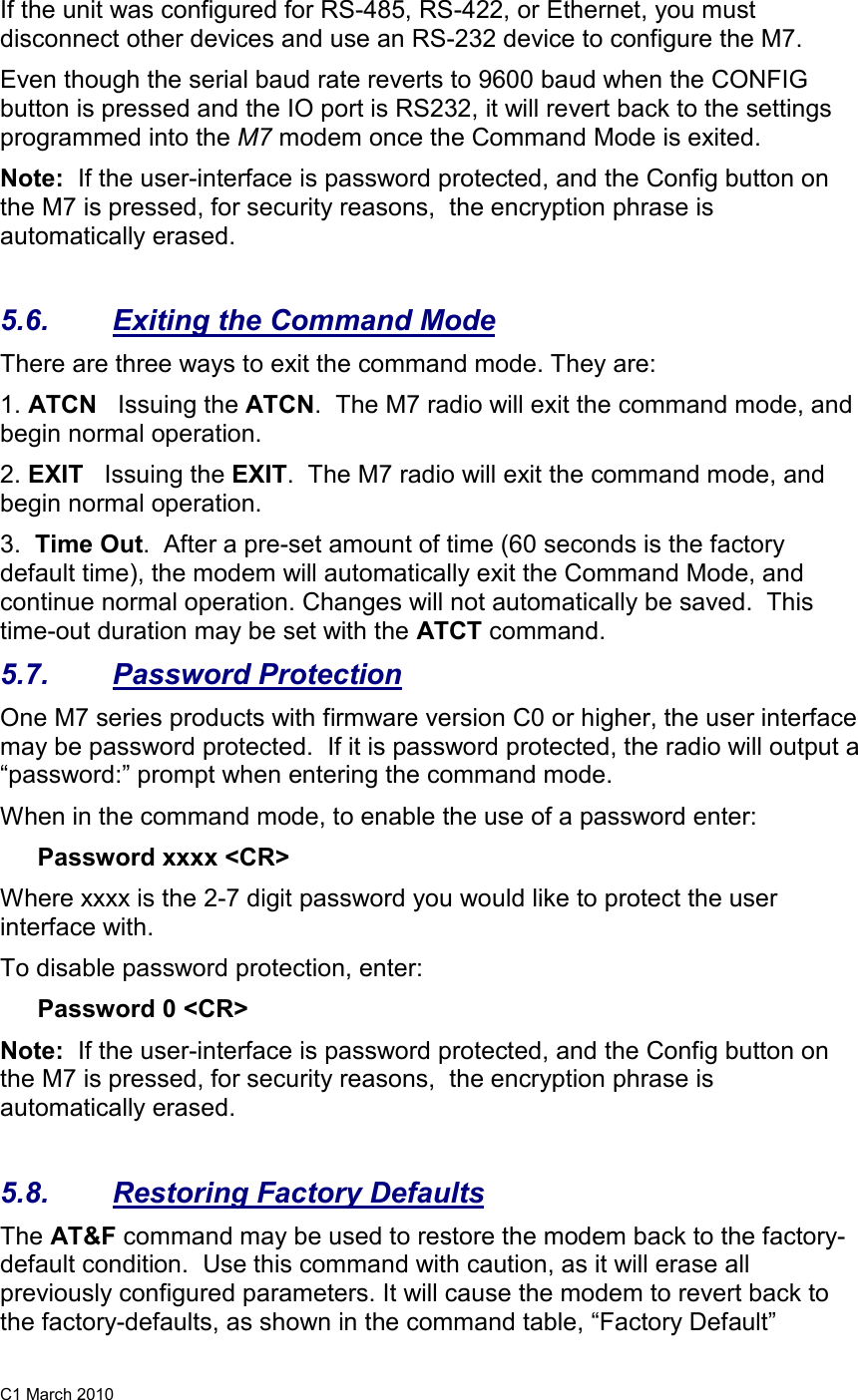 C1 March 2010 If the unit was configured for RS-485, RS-422, or Ethernet, you must disconnect other devices and use an RS-232 device to configure the M7.  Even though the serial baud rate reverts to 9600 baud when the CONFIG button is pressed and the IO port is RS232, it will revert back to the settings programmed into the M7 modem once the Command Mode is exited.   Note:  If the user-interface is password protected, and the Config button on the M7 is pressed, for security reasons,  the encryption phrase is automatically erased.   5.6.  Exiting the Command Mode There are three ways to exit the command mode. They are: 1. ATCN   Issuing the ATCN.  The M7 radio will exit the command mode, and begin normal operation.  2. EXIT   Issuing the EXIT.  The M7 radio will exit the command mode, and begin normal operation.  3.  Time Out.  After a pre-set amount of time (60 seconds is the factory default time), the modem will automatically exit the Command Mode, and continue normal operation. Changes will not automatically be saved.  This time-out duration may be set with the ATCT command.  5.7.  Password Protection One M7 series products with firmware version C0 or higher, the user interface may be password protected.  If it is password protected, the radio will output a “password:” prompt when entering the command mode.   When in the command mode, to enable the use of a password enter: Password xxxx &lt;CR&gt; Where xxxx is the 2-7 digit password you would like to protect the user interface with.   To disable password protection, enter: Password 0 &lt;CR&gt; Note:  If the user-interface is password protected, and the Config button on the M7 is pressed, for security reasons,  the encryption phrase is automatically erased.   5.8.  Restoring Factory Defaults The AT&amp;F command may be used to restore the modem back to the factory-default condition.  Use this command with caution, as it will erase all previously configured parameters. It will cause the modem to revert back to the factory-defaults, as shown in the command table, “Factory Default” 