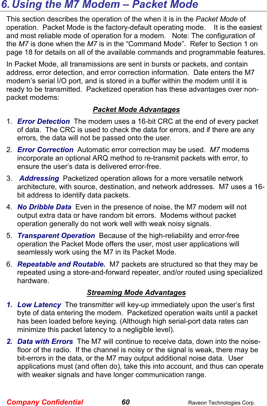 Company Confidential 60  Raveon Technologies Corp. 6. Using the M7 Modem – Packet Mode This section describes the operation of the when it is in the Packet Mode of operation.  Packet Mode is the factory-default operating mode.    It is the easiest and most reliable mode of operation for a modem.   Note: The configuration of the M7 is done when the M7 is in the “Command Mode”.  Refer to Section 1 on page 18 for details on all of the available commands and programmable features.  In Packet Mode, all transmissions are sent in bursts or packets, and contain address, error detection, and error correction information.  Date enters the M7 modem’s serial I/O port, and is stored in a buffer within the modem until it is ready to be transmitted.  Packetized operation has these advantages over non-packet modems: Packet Mode Advantages 1.  Error Detection  The modem uses a 16-bit CRC at the end of every packet of data.  The CRC is used to check the data for errors, and if there are any errors, the data will not be passed onto the user.  2.  Error Correction  Automatic error correction may be used.  M7 modems incorporate an optional ARQ method to re-transmit packets with error, to ensure the user’s data is delivered error-free.  3.   Addressing  Packetized operation allows for a more versatile network architecture, with source, destination, and network addresses.  M7 uses a 16-bit address to identify data packets.   4.  No Dribble Data  Even in the presence of noise, the M7 modem will not output extra data or have random bit errors.  Modems without packet operation generally do not work well with weak noisy signals.  5.  Transparent Operation  Because of the high-reliability and error-free operation the Packet Mode offers the user, most user applications will seamlessly work using the M7 in its Packet Mode. 6.  Repeatable and Routable.  M7 packets are structured so that they may be repeated using a store-and-forward repeater, and/or routed using specialized hardware.    Streaming Mode Advantages 1.  Low Latency  The transmitter will key-up immediately upon the user’s first byte of data entering the modem.  Packetized operation waits until a packet has been loaded before keying. (Although high serial-port data rates can minimize this packet latency to a negligible level).  2.  Data with Errors  The M7 will continue to receive data, down into the noise-floor of the radio.  If the channel is noisy or the signal is weak, there may be bit-errors in the data, or the M7 may output additional noise data.  User applications must (and often do), take this into account, and thus can operate with weaker signals and have longer communication range.     