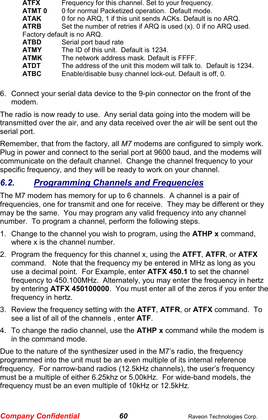 Company Confidential 60  Raveon Technologies Corp. ATFX Frequency for this channel. Set to your frequency. ATMT 0  0 for normal Packetized operation.  Default mode. ATAK  0 for no ARQ, 1 if this unit sends ACKs. Default is no ARQ. ATRB   Set the number of retries if ARQ is used (x). 0 if no ARQ used. Factory default is no ARQ. ATBD  Serial port baud rate ATMY  The ID of this unit.  Default is 1234.  ATMK  The network address mask. Default is FFFF. ATDT  The address of the unit this modem will talk to.  Default is 1234.  ATBC  Enable/disable busy channel lock-out. Default is off, 0.    6.  Connect your serial data device to the 9-pin connector on the front of the modem.    The radio is now ready to use.  Any serial data going into the modem will be transmitted over the air, and any data received over the air will be sent out the serial port.   Remember, that from the factory, all M7 modems are configured to simply work.  Plug in power and connect to the serial port at 9600 baud, and the modems will communicate on the default channel.  Change the channel frequency to your specific frequency, and they will be ready to work on your channel.  6.2.  Programming Channels and Frequencies The M7 modem has memory for up to 6 channels.  A channel is a pair of frequencies, one for transmit and one for receive.  They may be different or they may be the same.  You may program any valid frequency into any channel number.  To program a channel, perform the following steps.  1.  Change to the channel you wish to program, using the ATHP x command, where x is the channel number.  2.  Program the frequency for this channel x, using the ATFT, ATFR, or ATFX command.   Note that the frequency my be entered in MHz as long as you use a decimal point.  For Example, enter ATFX 450.1 to set the channel frequency to 450.100MHz.  Alternately, you may enter the frequency in hertz by entering ATFX 450100000.  You must enter all of the zeros if you enter the frequency in hertz.  3.  Review the frequency setting with the ATFT, ATFR, or ATFX command.  To see a list of all of the channels , enter ATF.  4.  To change the radio channel, use the ATHP x command while the modem is in the command mode.  Due to the nature of the synthesizer used in the M7’s radio, the frequency programmed into the unit must be an even multiple of its internal reference frequency.  For narrow-band radios (12.5kHz channels), the user’s frequency must be a multiple of either 6.25khz or 5.00kHz.  For wide-band models, the frequency must be an even multiple of 10kHz or 12.5kHz.   